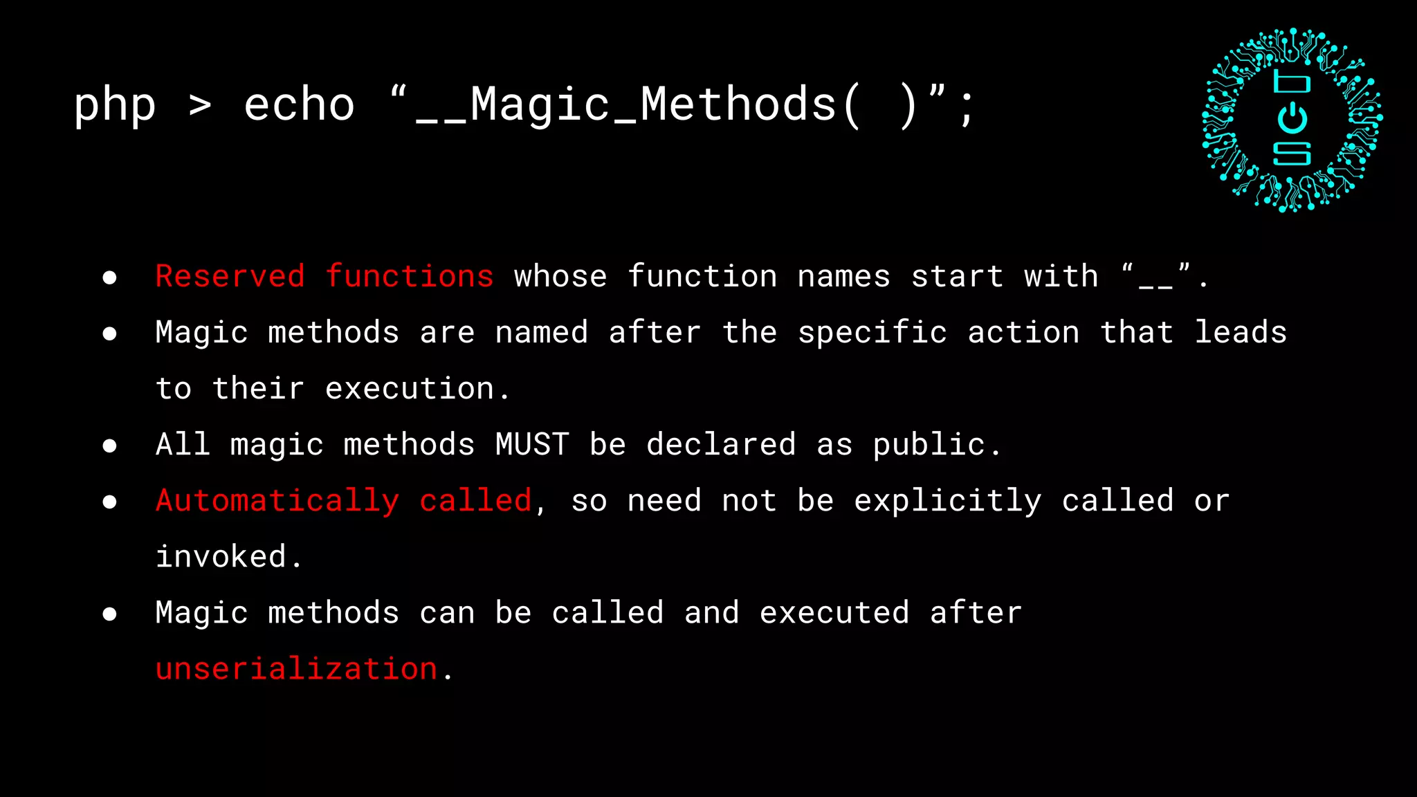 php > echo “__Magic_Methods( )”;
● Reserved functions whose function names start with “__”.
● Magic methods are named after the specific action that leads
to their execution.
● All magic methods MUST be declared as public.
● Automatically called, so need not be explicitly called or
invoked.
● Magic methods can be called and executed after
unserialization.
 