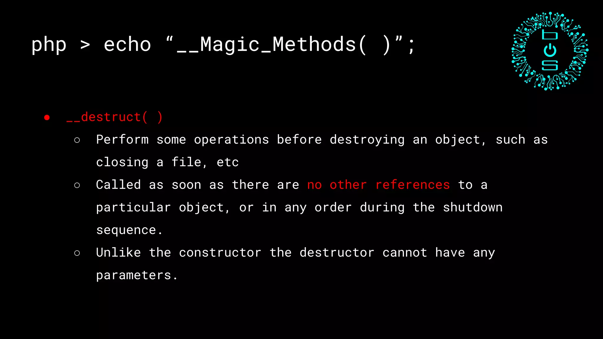php > echo “__Magic_Methods( )”;
● __destruct( )
○ Perform some operations before destroying an object, such as
closing a file, etc
○ Called as soon as there are no other references to a
particular object, or in any order during the shutdown
sequence.
○ Unlike the constructor the destructor cannot have any
parameters.
 