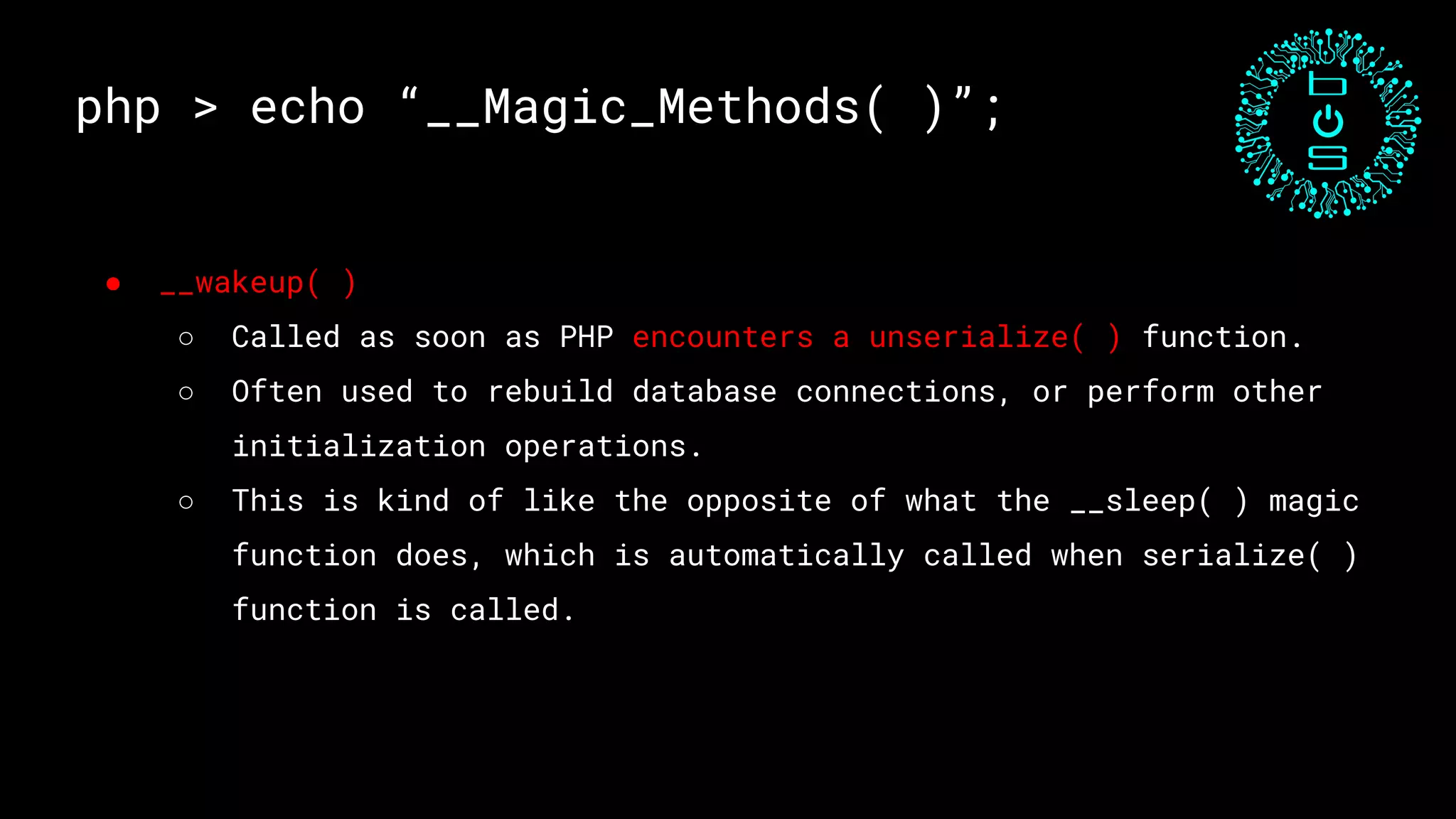 php > echo “__Magic_Methods( )”;
● __wakeup( )
○ Called as soon as PHP encounters a unserialize( ) function.
○ Often used to rebuild database connections, or perform other
initialization operations.
○ This is kind of like the opposite of what the __sleep( ) magic
function does, which is automatically called when serialize( )
function is called.
 