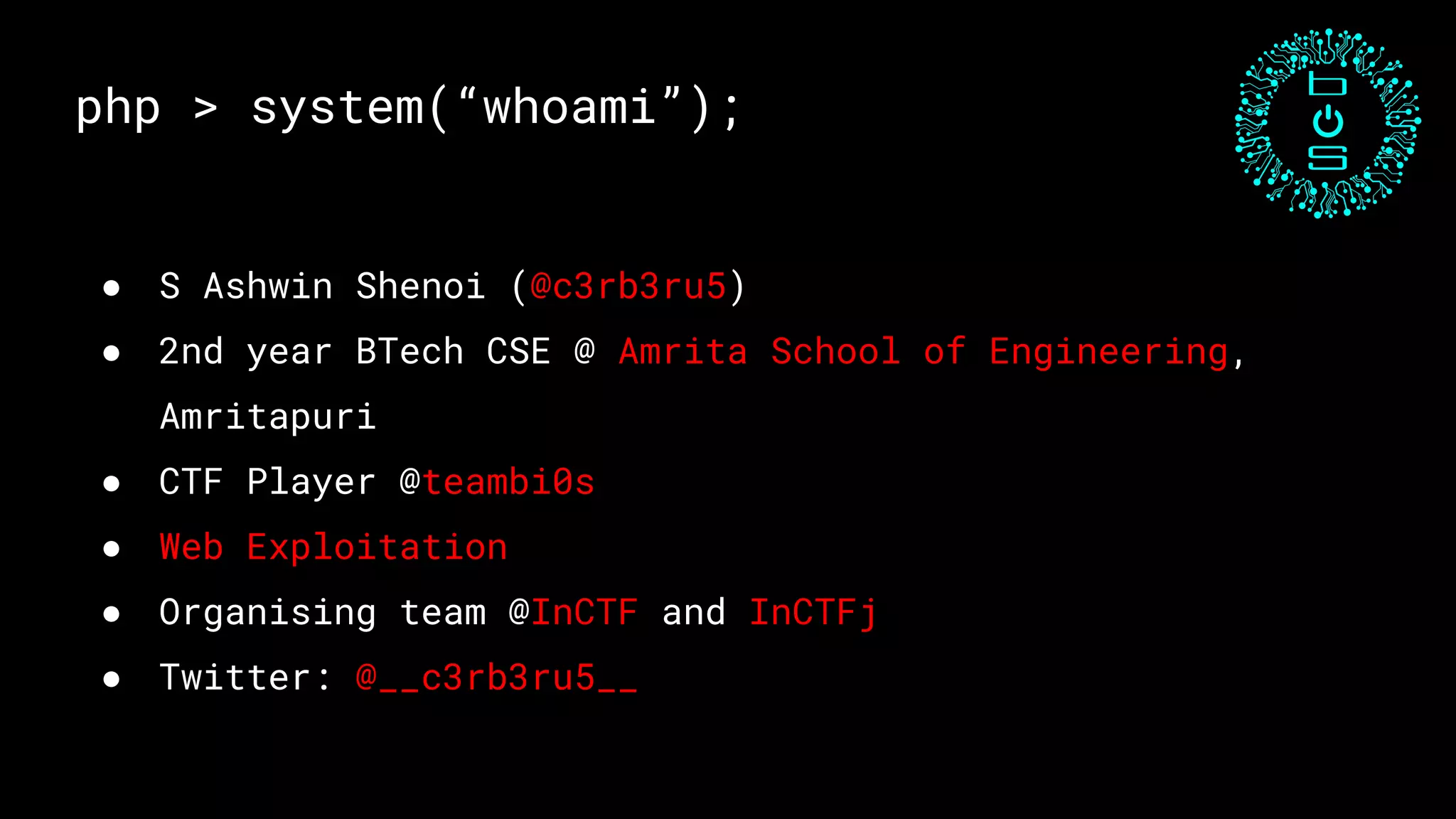 php > system(“whoami”);
● S Ashwin Shenoi (@c3rb3ru5)
● 2nd year BTech CSE @ Amrita School of Engineering,
Amritapuri
● CTF Player @teambi0s
● Web Exploitation
● Organising team @InCTF and InCTFj
● Twitter: @__c3rb3ru5__
 
