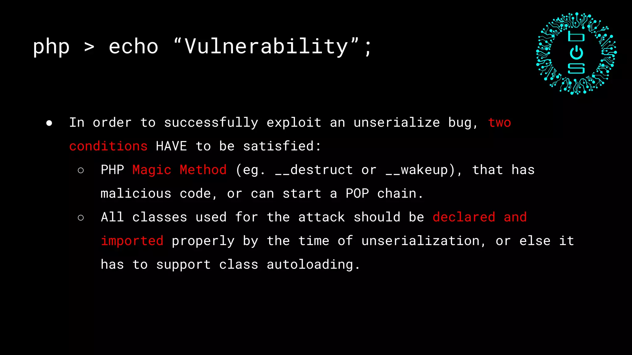 php > echo “Vulnerability”;
● In order to successfully exploit an unserialize bug, two
conditions HAVE to be satisfied:
○ PHP Magic Method (eg. __destruct or __wakeup), that has
malicious code, or can start a POP chain.
○ All classes used for the attack should be declared and
imported properly by the time of unserialization, or else it
has to support class autoloading.
 