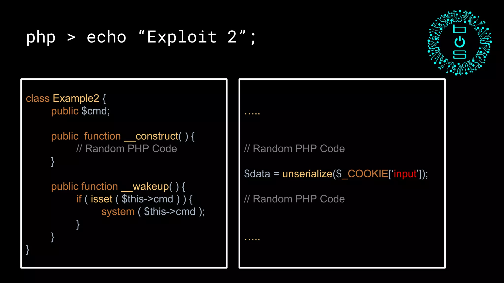 php > echo “Exploit 2”;
class Example2 {
public $cmd;
public function __construct( ) {
// Random PHP Code
}
public function __wakeup( ) {
if ( isset ( $this->cmd ) ) {
system ( $this->cmd );
}
}
}
…..
// Random PHP Code
$data = unserialize($_COOKIE[‘input’]);
// Random PHP Code
…..
 