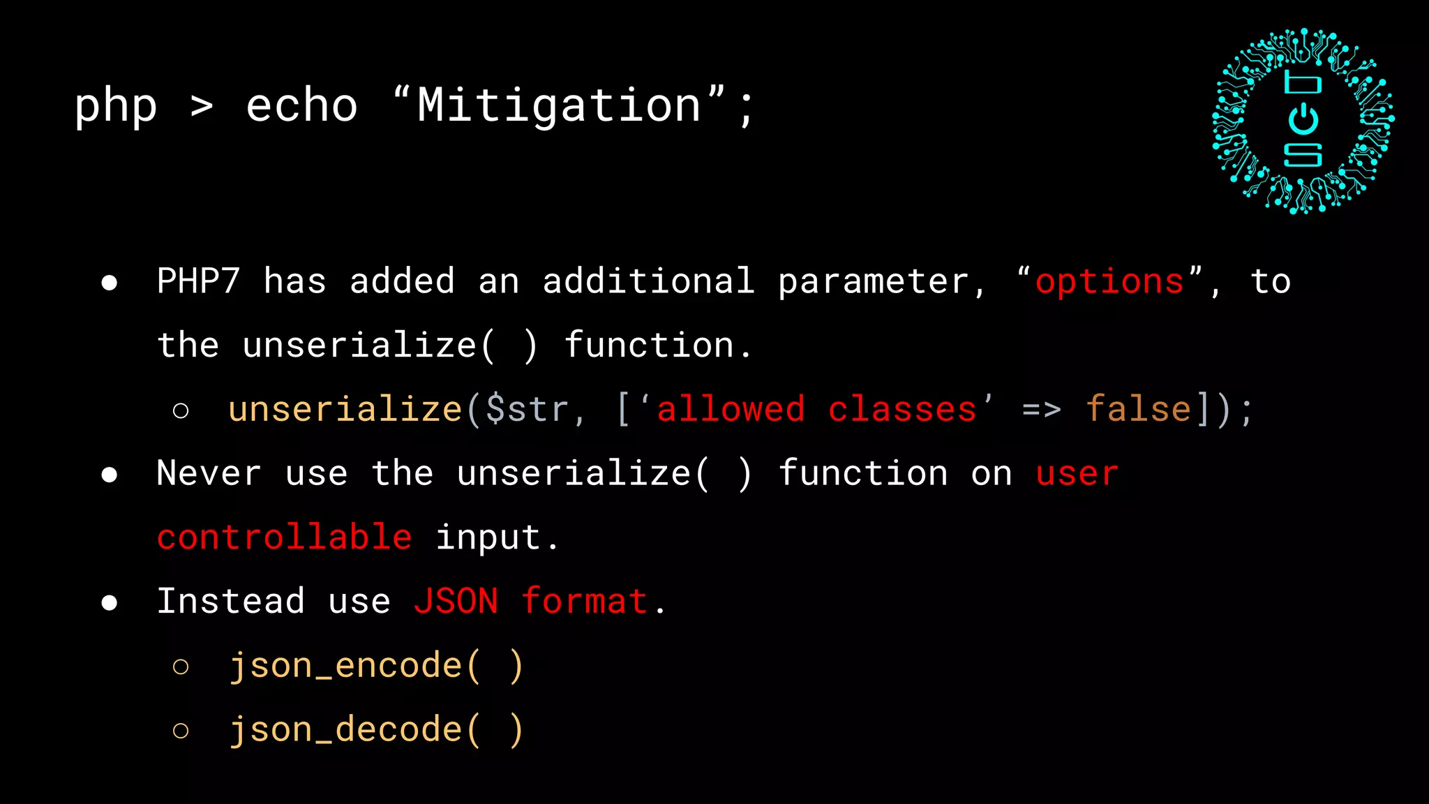 php > echo “Mitigation”;
● PHP7 has added an additional parameter, “options”, to
the unserialize( ) function.
○ unserialize($str, [‘allowed classes’ => false]);
● Never use the unserialize( ) function on user
controllable input.
● Instead use JSON format.
○ json_encode( )
○ json_decode( )
 