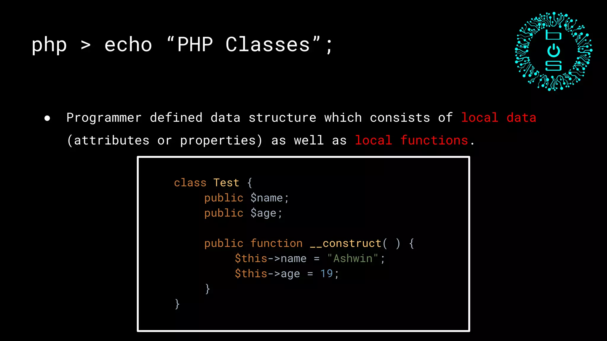 ● Programmer defined data structure which consists of local data
(attributes or properties) as well as local functions.
php > echo “PHP Classes”;
class Test {
public $name;
public $age;
public function __construct( ) {
$this->name = "Ashwin";
$this->age = 19;
}
}
 