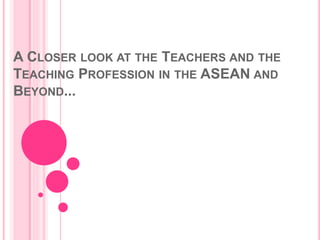 A CLOSER LOOK AT THE TEACHERS AND THE
TEACHING PROFESSION IN THE ASEAN AND
BEYOND...
 
