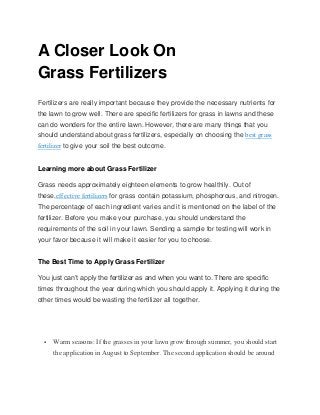 A Closer Look On
Grass Fertilizers
Fertilizers are really important because they provide the necessary nutrients for
the lawn to grow well. There are specific fertilizers for grass in lawns and these
can do wonders for the entire lawn. However, there are many things that you
should understand about grass fertilizers, especially on choosing the best grass
fertilizer to give your soil the best outcome.
Learning more about Grass Fertilizer
Grass needs approximately eighteen elements to grow healthily. Out of
these,effective fertilizers for grass contain potassium, phosphorous, and nitrogen.
The percentage of each ingredient varies and it is mentioned on the label of the
fertilizer. Before you make your purchase, you should understand the
requirements of the soil in your lawn. Sending a sample for testing will work in
your favor because it will make it easier for you to choose.
The Best Time to Apply Grass Fertilizer
You just can’t apply the fertilizer as and when you want to. There are specific
times throughout the year during which you should apply it. Applying it during the
other times would be wasting the fertilizer all together.
 Warm seasons: If the grasses in your lawn grow through summer, you should start
the application in August to September. The second application should be around
 