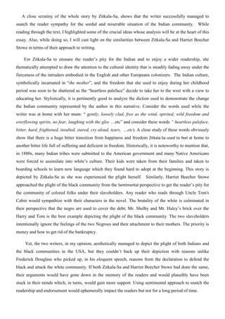A close scrutiny of the whole story by Zitkala-Sa, shows that the writer successfully managed to
snatch the reader sympathy for the sordid and miserable situation of the Indian community. While
reading through the text, I highlighted some of the crucial ideas whose analysis will be at the heart of this
essay. Also, while doing so, I will cast light on the similarities between Zitkala-Sa and Harriet Beecher
Stowe in terms of their approach to writing.

    For Zitkala-Sa to ensnare the reader’s pity for the Indian and to enjoy a wider readership, she
thematically attempted to draw the attention to the cultural identity that is steadily fading away under the
fierceness of the intruders embodied in the English and other Europeans colonizers. The Indian culture,
symbolically incarnated in “the mother”, and the freedom that she used to enjoy during her childhood
period was soon to be shattered as the “heartless paleface” decide to take her to the west with a view to
educating her. Stylistically, it is pertinently good to analyze the diction used to demonstrate the change
the Indian community represented by the author in this narrative. Consider the words used while the
writer was at home with her mum: “ gently, loosely clad, free as the wind, spirited, wild freedom and
overflowing spirits, no fear, laughing with the glee …etc” and consider these words “ heartless paleface,
bitter, hard, frightened, insulted, stared, cry aloud, tears, …etc). A close study of these words obviously
show that there is a huge bitter transition from happiness and freedom Zitkala-Sa used to feel at home to
another bitter life full of suffering and deficient in freedom. Historically, it is noteworthy to mention that,
in 1880s, many Indian tribes were submitted to the American government and many Native Americans
were forced to assimilate into white’s culture. Their kids were taken from their families and taken to
boarding schools to learn new language which they found hard to adopt at the beginning. This story is
depicted by Zitkala-Sa as she was experienced the plight herself. Similarly, Harriet Beecher Stowe
approached the plight of the black community from the Sentimental perspective to get the reader’s pity for
the community of colored folks under their slaveholders. Any reader who reads through Uncle Tom's
Cabin would sympathize with their characters in the novel. The brutality of the white is culminated in
their perspective that the negro are used to cover the debt; Mr. Shelby and Mr. Haley’s brick over the
Harry and Tom is the best example depicting the plight of the black community. The two slaveholders
intentionally ignore the feelings of the two Negroes and their attachment to their mothers. The priority is
money and how to get rid of the bankruptcy.

     Yet, the two writers, in my opinion, aesthetically managed to depict the plight of both Indians and
the black communities in the USA, but they couldn’t back up their depiction with reasons unlike
Frederick Douglass who picked up, in his eloquent speech, reasons from the declaration to defend the
black and attack the white community. If both Zitkala-Sa and Harriet Beecher Stowe had done the same,
their arguments would have gone down in the memory of the readers and would plausibly have been
stuck in their minds which, in turns, would gain more support. Using sentimental approach to snatch the
readership and endorsement would ephemerally impact the readers but not for a long period of time.
 