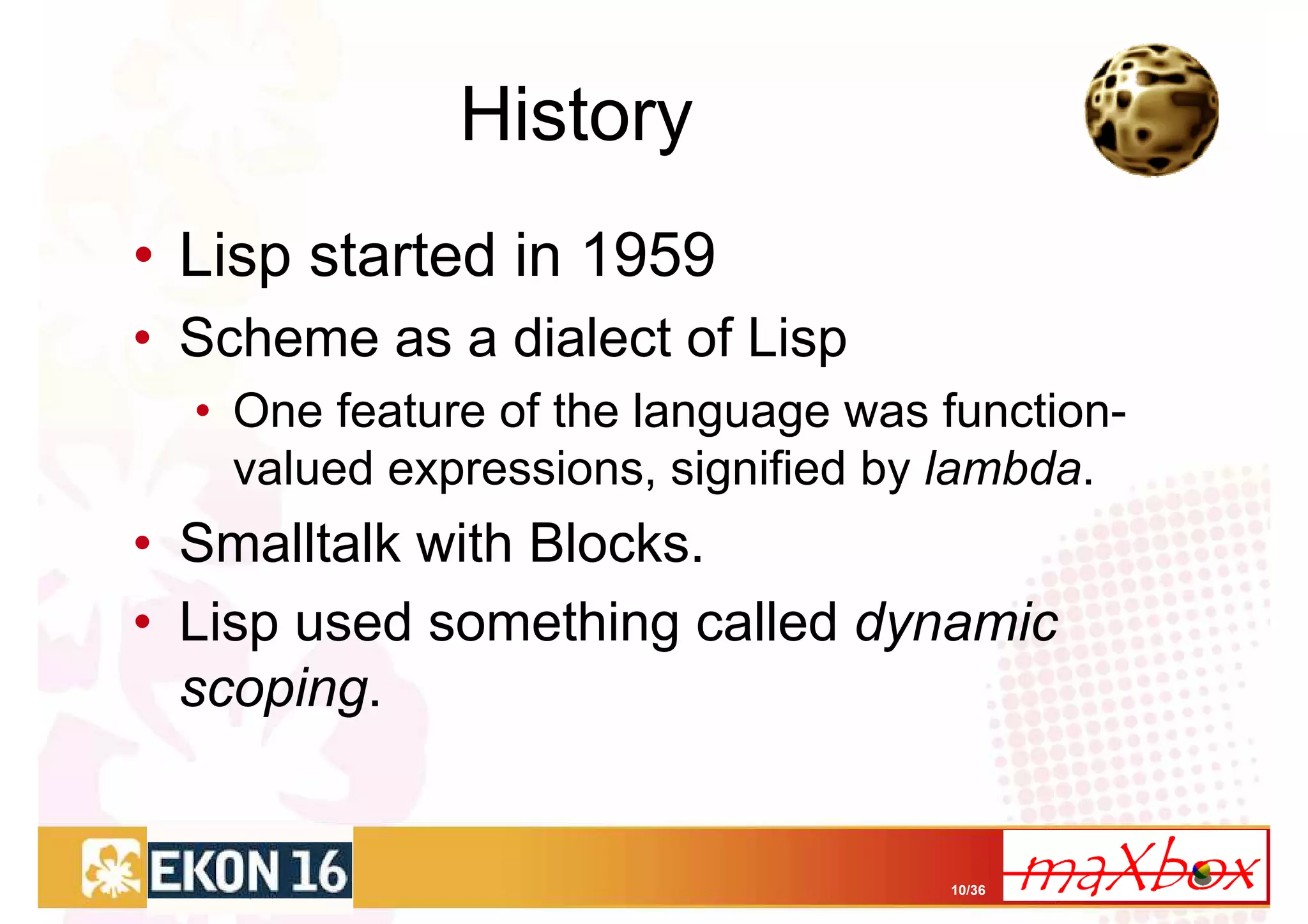 History
• Lisp started in 1959
• Scheme as a dialect of Lisp
  • One feature of the language was function-
    valued expressions, signified by lambda.
• Smalltalk with Blocks.
• Lisp used something called dynamic
  scoping.


                                    10/36
 
