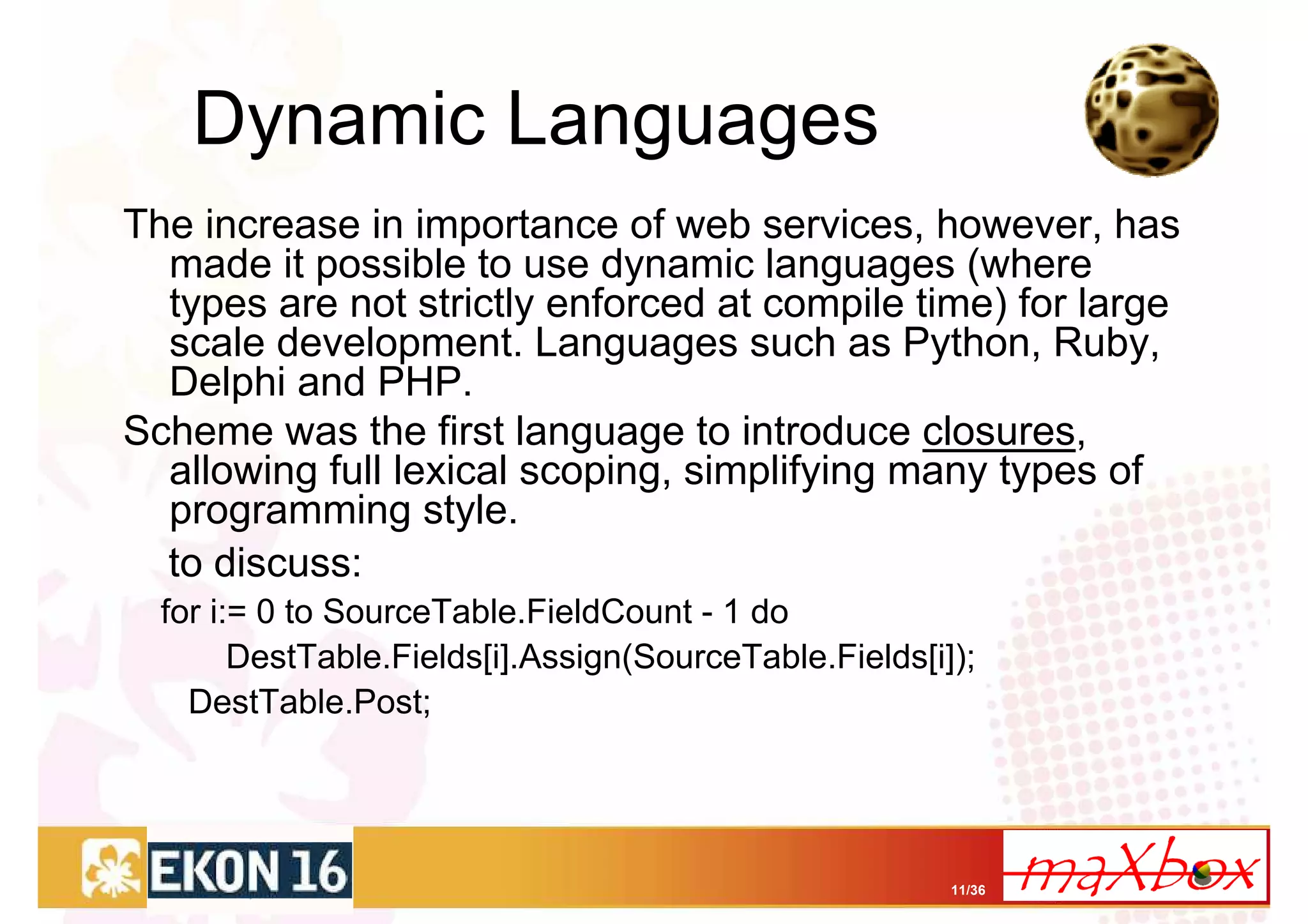 Dynamic Languages
The increase in importance of web services, however, has
  made it possible to use dynamic languages (where
  types are not strictly enforced at compile time) for large
  scale development. Languages such as Python, Ruby,
  Delphi and PHP.
Scheme was the first language to introduce closures,
  allowing full lexical scoping, simplifying many types of
  programming style.
  to discuss:
  for i:= 0 to SourceTable.FieldCount - 1 do
        DestTable.Fields[i].Assign(SourceTable.Fields[i]);
    DestTable.Post;




                                                        11/36
 