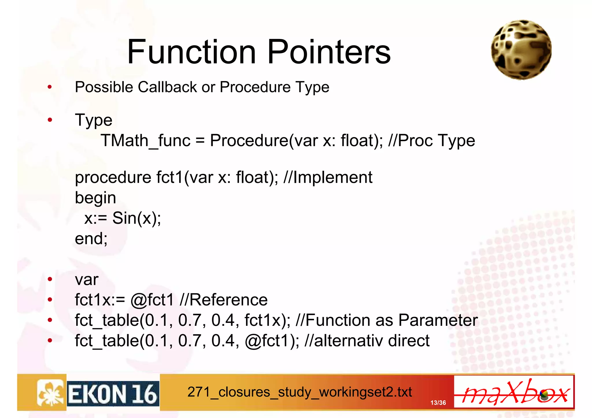 Function Pointers
•   Possible Callback or Procedure Type

•   Type
       TMath_func = Procedure(var x: float); //Proc Type

    procedure fct1(var x: float); //Implement
    begin
     x:= Sin(x);
    end;

•   var
•   fct1x:= @fct1 //Reference
•   fct_table(0.1, 0.7, 0.4, fct1x); //Function as Parameter
•   fct_table(0.1, 0.7, 0.4, @fct1); //alternativ direct

                   271_closures_study_workingset2.txt
                                                        13/36
 