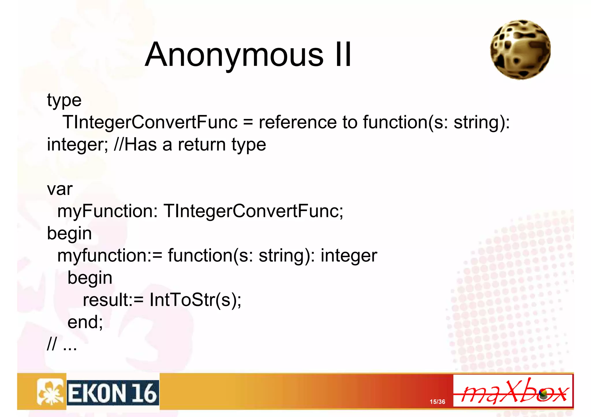 Anonymous II
type
  TIntegerConvertFunc = reference to function(s: string):
integer; //Has a return type

var
  myFunction: TIntegerConvertFunc;
begin
  myfunction:= function(s: string): integer
    begin
       result:= IntToStr(s);
    end;
// ...

                                               15/36
 