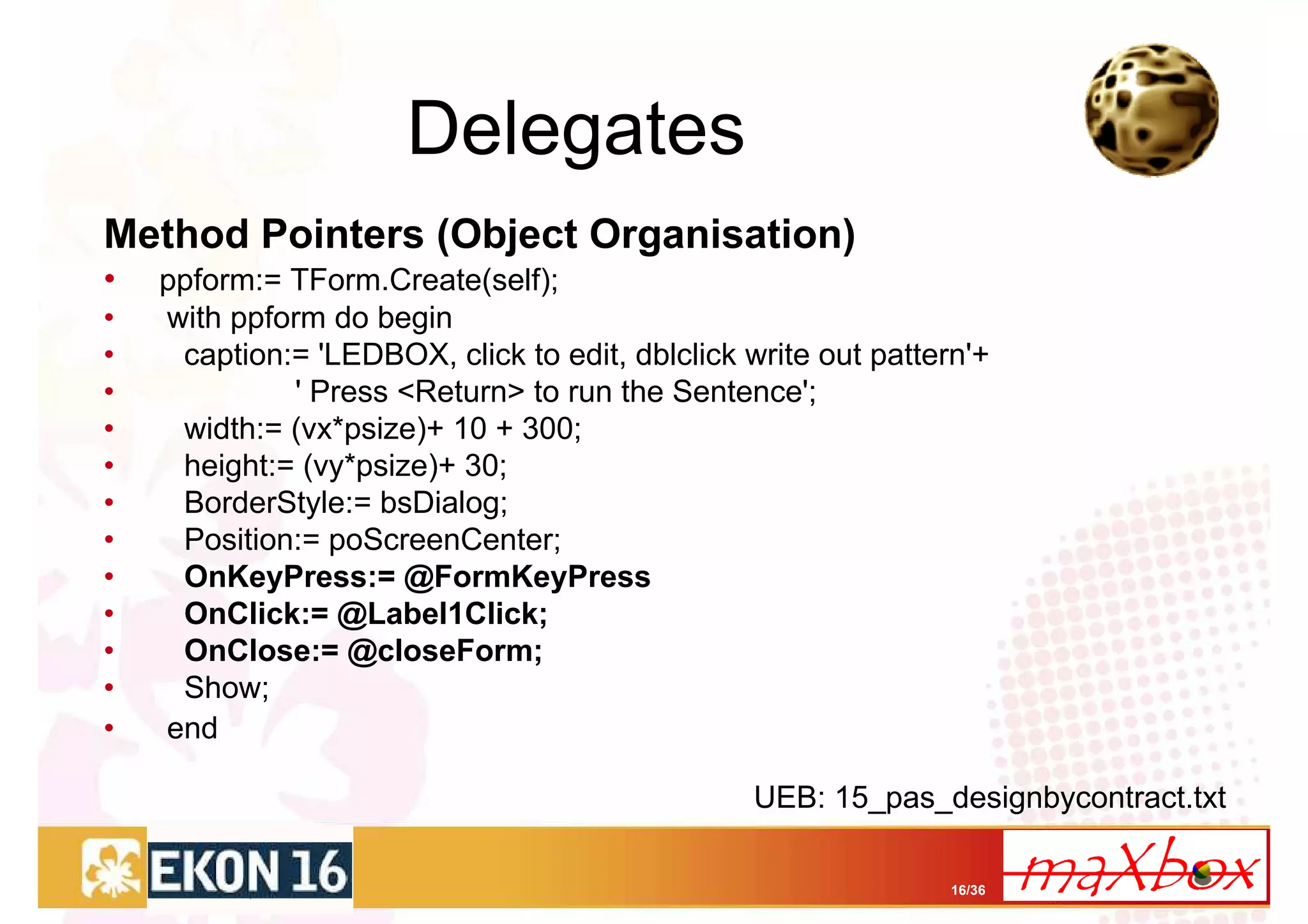 Delegates
Method Pointers (Object Organisation)
•   ppform:= TForm.Create(self);
•   with ppform do begin
•    caption:= 'LEDBOX, click to edit, dblclick write out pattern'+
•            ' Press <Return> to run the Sentence';
•    width:= (vx*psize)+ 10 + 300;
•    height:= (vy*psize)+ 30;
•    BorderStyle:= bsDialog;
•    Position:= poScreenCenter;
•    OnKeyPress:= @FormKeyPress
•    OnClick:= @Label1Click;
•    OnClose:= @closeForm;
•    Show;
•   end

                                                 UEB: 15_pas_designbycontract.txt

                                                                16/36
 