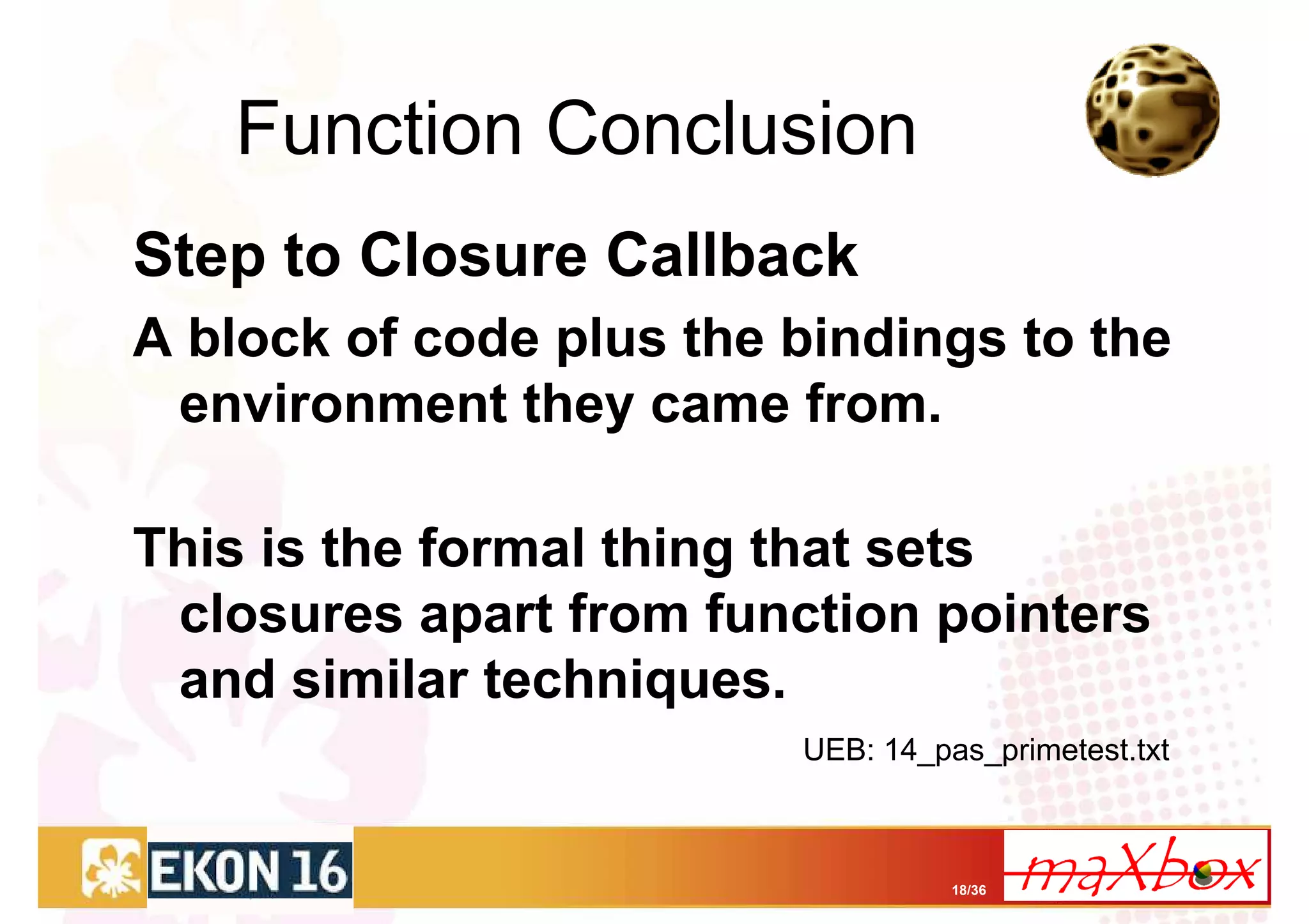 Function Conclusion
Step to Closure Callback
A block of code plus the bindings to the
 environment they came from.

This is the formal thing that sets
 closures apart from function pointers
 and similar techniques.
                         UEB: 14_pas_primetest.txt



                                   18/36
 
