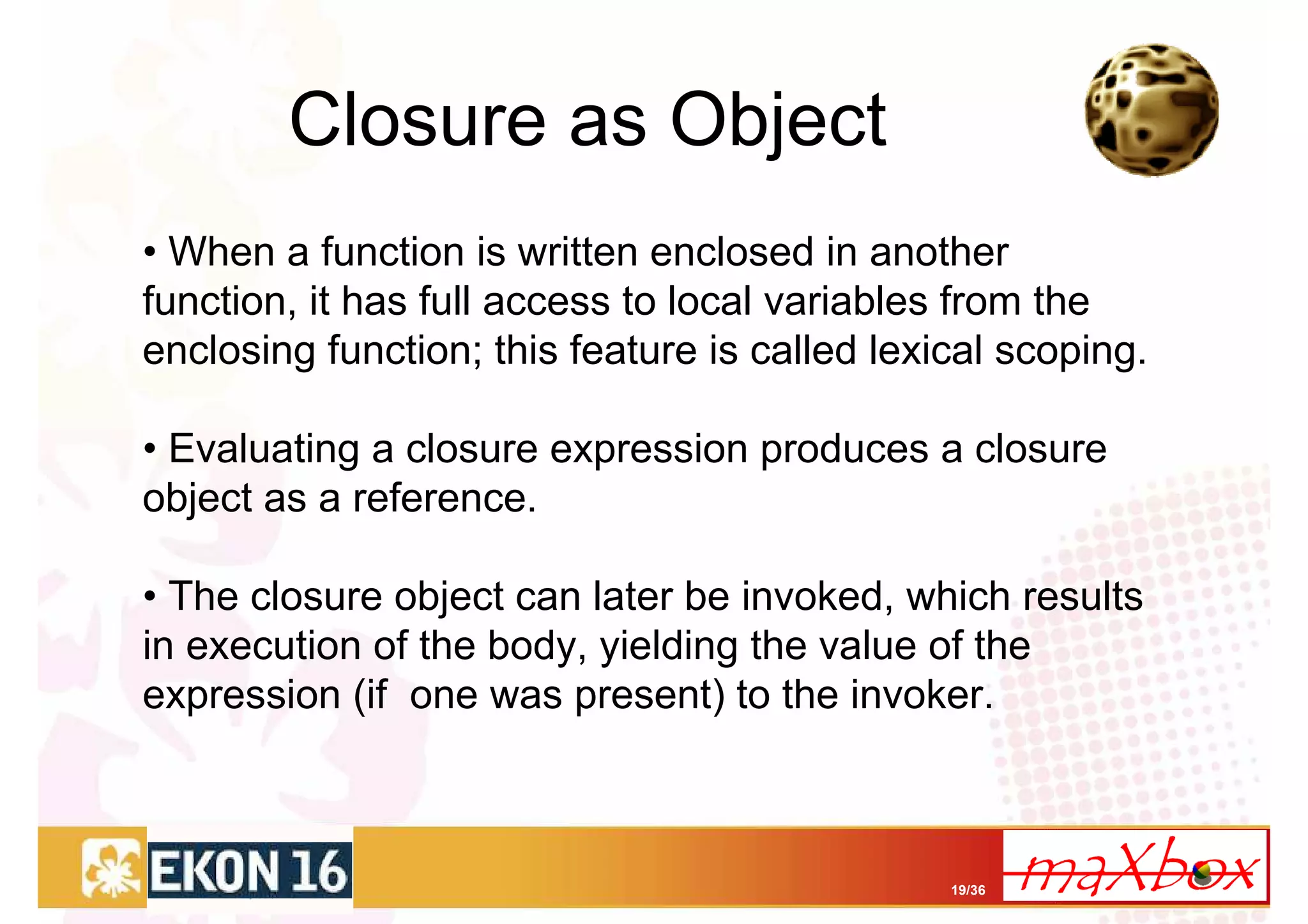 Closure as Object
• When a function is written enclosed in another
function, it has full access to local variables from the
enclosing function; this feature is called lexical scoping.

• Evaluating a closure expression produces a closure
object as a reference.

• The closure object can later be invoked, which results
in execution of the body, yielding the value of the
expression (if one was present) to the invoker.



                                               19/36
 