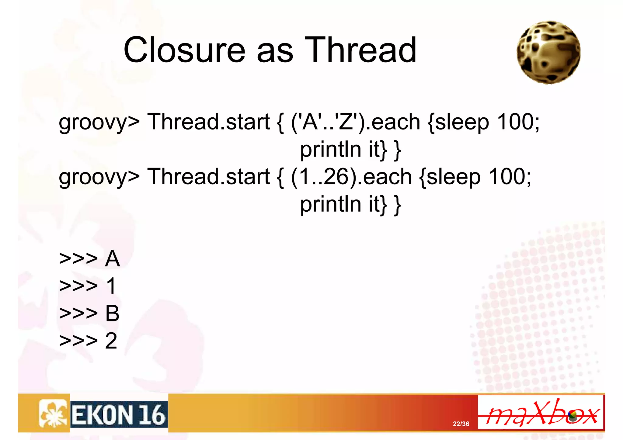 Closure as Thread
groovy> Thread.start { ('A'..'Z').each {sleep 100;
                        println it} }
groovy> Thread.start { (1..26).each {sleep 100;
                        println it} }

>>> A
>>> 1
>>> B
>>> 2


                                        22/36
 
