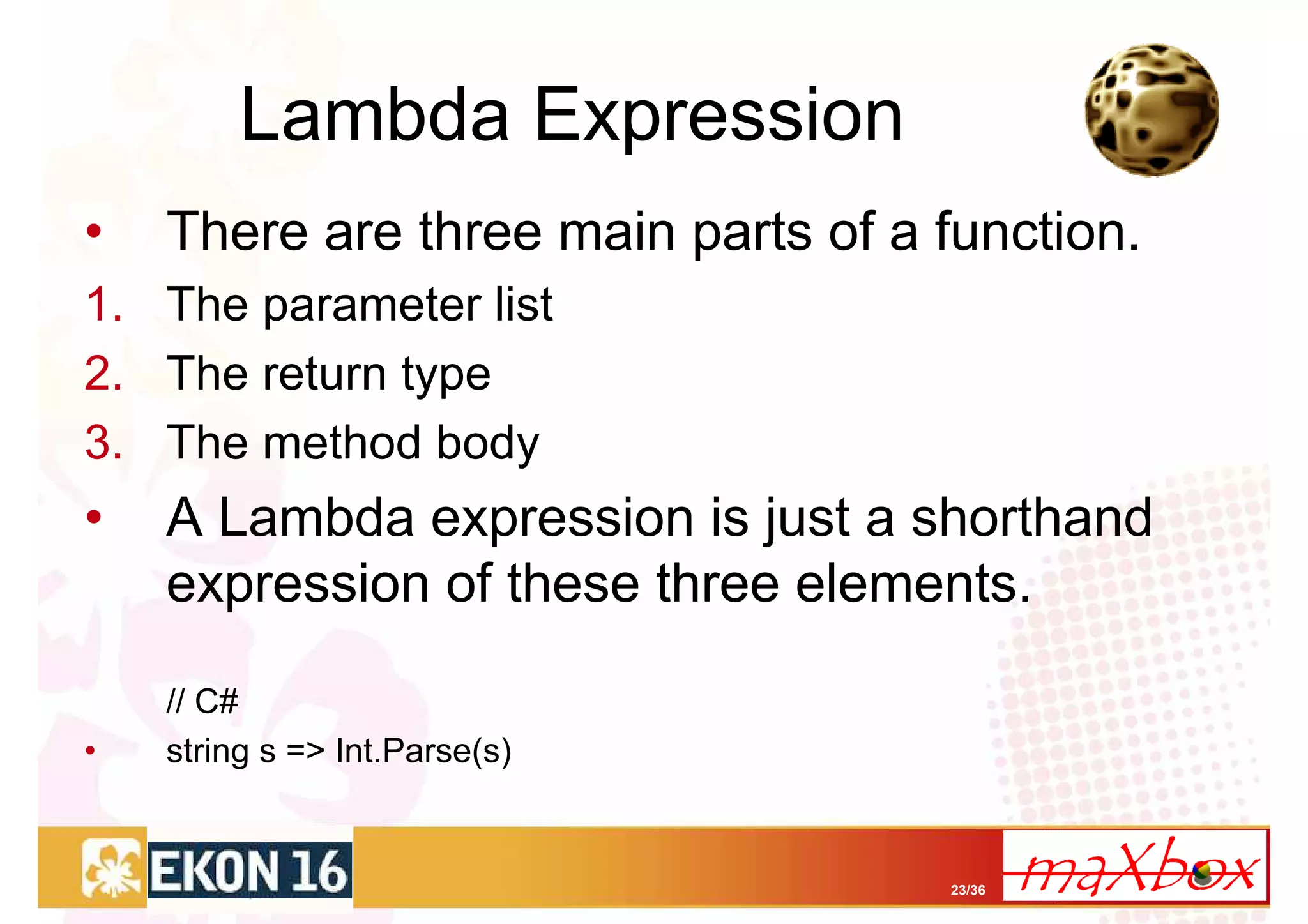 Lambda Expression
•   There are three main parts of a function.
1. The parameter list
2. The return type
3. The method body
•   A Lambda expression is just a shorthand
    expression of these three elements.

    // C#
•   string s => Int.Parse(s)


                                    23/36
 