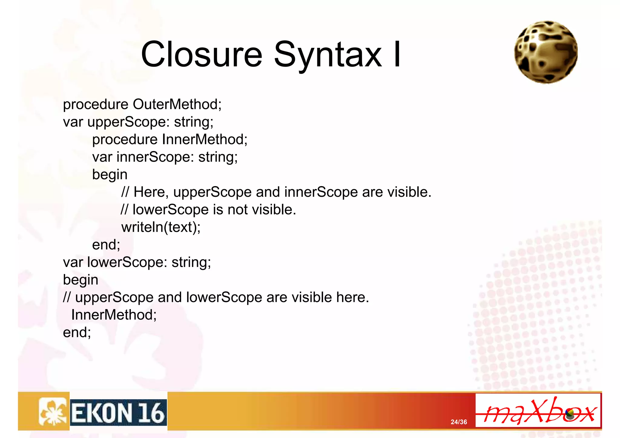 Closure Syntax I
procedure OuterMethod;
var upperScope: string;
     procedure InnerMethod;
     var innerScope: string;
     begin
          // Here, upperScope and innerScope are visible.
          // lowerScope is not visible.
          writeln(text);
     end;
var lowerScope: string;
begin
// upperScope and lowerScope are visible here.
  InnerMethod;
end;




                                                            24/36
 