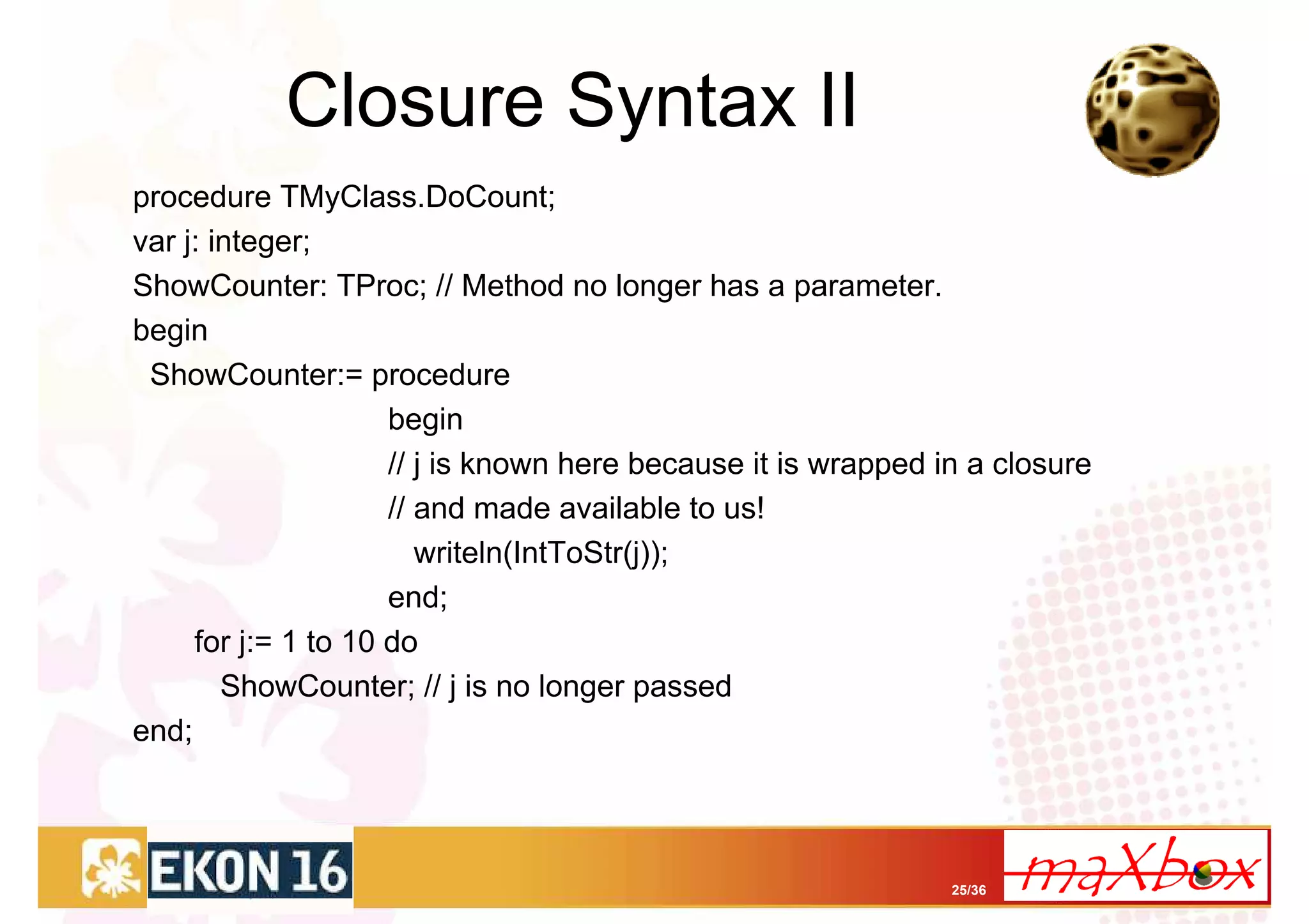 Closure Syntax II
procedure TMyClass.DoCount;
var j: integer;
ShowCounter: TProc; // Method no longer has a parameter.
begin
 ShowCounter:= procedure
                     begin
                     // j is known here because it is wrapped in a closure
                     // and made available to us!
                        writeln(IntToStr(j));
                     end;
     for j:= 1 to 10 do
        ShowCounter; // j is no longer passed
end;



                                                               25/36
 