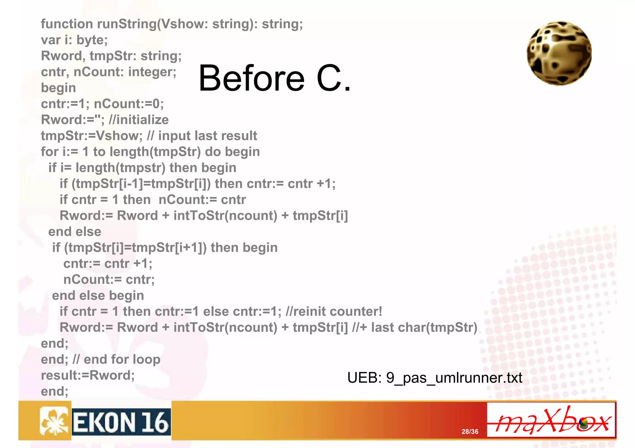 function runString(Vshow: string): string;
var i: byte;
Rword, tmpStr: string;
cntr, nCount: integer;
begin
cntr:=1; nCount:=0;
                         Before C.
Rword:=''; //initialize
tmpStr:=Vshow; // input last result
for i:= 1 to length(tmpStr) do begin
 if i= length(tmpstr) then begin
    if (tmpStr[i-1]=tmpStr[i]) then cntr:= cntr +1;
    if cntr = 1 then nCount:= cntr
    Rword:= Rword + intToStr(ncount) + tmpStr[i]
 end else
  if (tmpStr[i]=tmpStr[i+1]) then begin
     cntr:= cntr +1;
     nCount:= cntr;
  end else begin
    if cntr = 1 then cntr:=1 else cntr:=1; //reinit counter!
    Rword:= Rword + intToStr(ncount) + tmpStr[i] //+ last char(tmpStr)
end;
end; // end for loop
result:=Rword;                                        UEB: 9_pas_umlrunner.txt
end;

                                                                    28/36
 