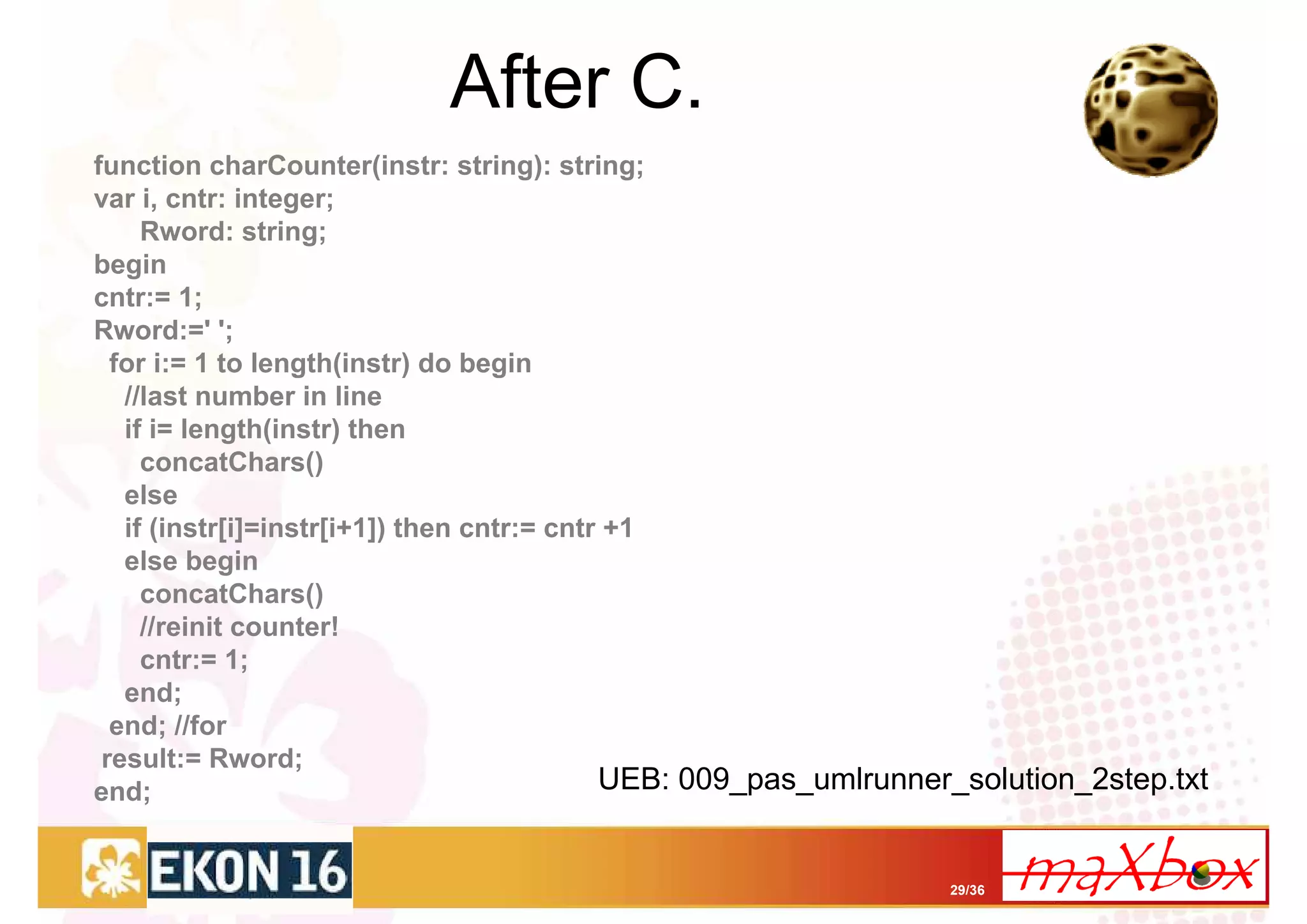 After C.
function charCounter(instr: string): string;
var i, cntr: integer;
     Rword: string;
begin
cntr:= 1;
Rword:=' ';
  for i:= 1 to length(instr) do begin
   //last number in line
   if i= length(instr) then
     concatChars()
   else
   if (instr[i]=instr[i+1]) then cntr:= cntr +1
   else begin
     concatChars()
     //reinit counter!
     cntr:= 1;
   end;
  end; //for
 result:= Rword;
end;                                        UEB: 009_pas_umlrunner_solution_2step.txt


                                                                 29/36
 