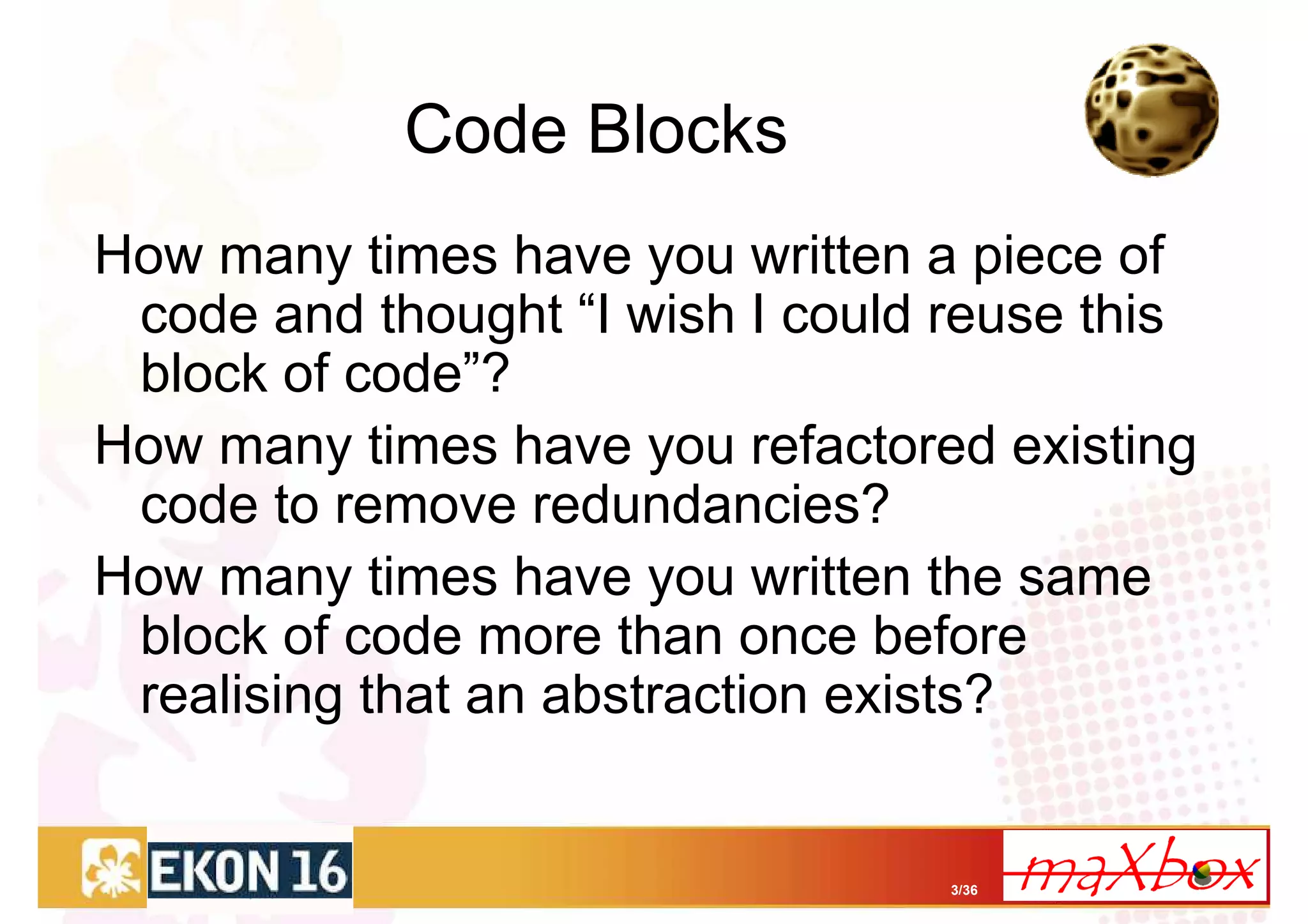 Code Blocks
How many times have you written a piece of
 code and thought “I wish I could reuse this
 block of code”?
How many times have you refactored existing
 code to remove redundancies?
How many times have you written the same
 block of code more than once before
 realising that an abstraction exists?


                                  3/36
 