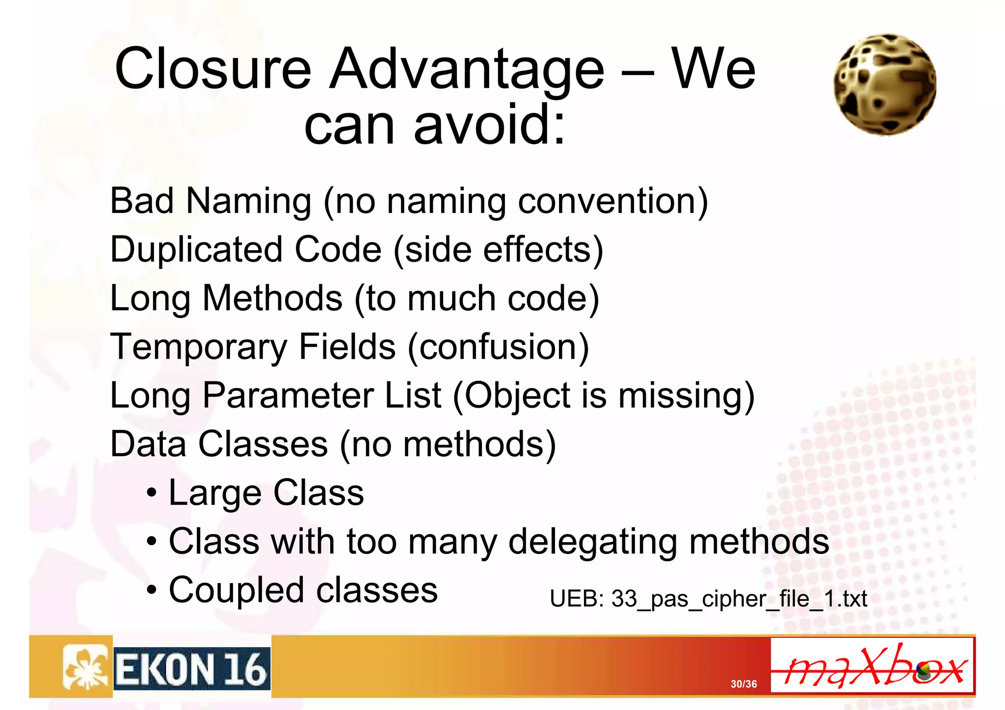 Closure Advantage – We
       can avoid:
Bad Naming (no naming convention)
Duplicated Code (side effects)
Long Methods (to much code)
Temporary Fields (confusion)
Long Parameter List (Object is missing)
Data Classes (no methods)
  • Large Class
  • Class with too many delegating methods
  • Coupled classes       UEB: 33_pas_cipher_file_1.txt


                                             30/36
 