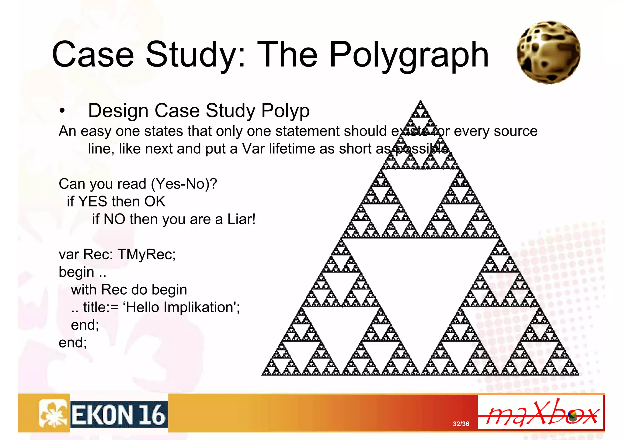 Case Study: The Polygraph
•    Design Case Study Polyp
An easy one states that only one statement should exists for every source
    line, like next and put a Var lifetime as short as possible.

Can you read (Yes-No)?
 if YES then OK
     if NO then you are a Liar!

var Rec: TMyRec;
begin ..
  with Rec do begin
  .. title:= ‘Hello Implikation';
  end;
end;




                                                            32/36
 
