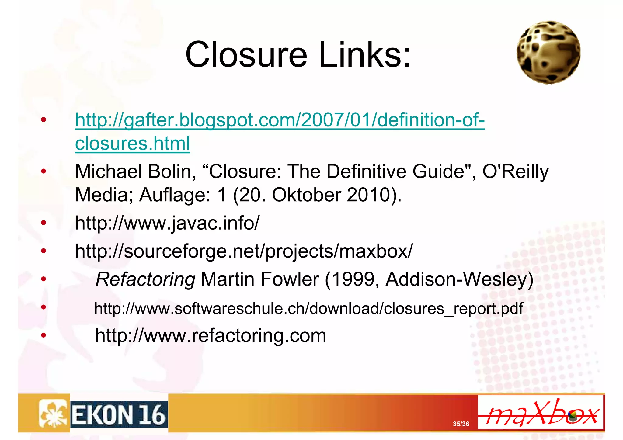 Closure Links:
•   http://gafter.blogspot.com/2007/01/definition-of-
    closures.html
•   Michael Bolin, “Closure: The Definitive Guide", O'Reilly
    Media; Auflage: 1 (20. Oktober 2010).
•   http://www.javac.info/
•   http://sourceforge.net/projects/maxbox/
•      Refactoring Martin Fowler (1999, Addison-Wesley)
•     http://www.softwareschule.ch/download/closures_report.pdf
•     http://www.refactoring.com



                                                     35/36
 