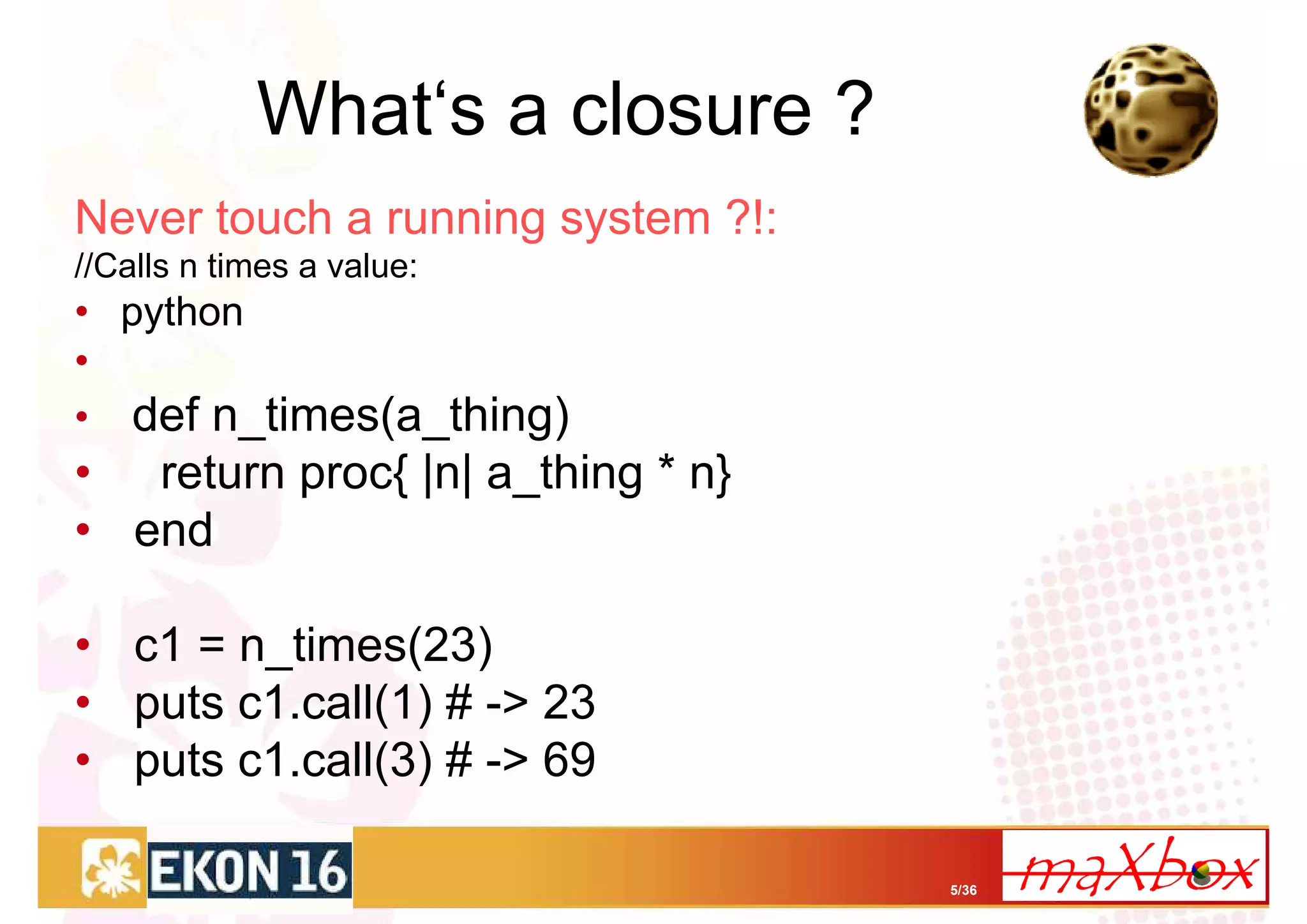 What‘s a closure ?
Never touch a running system ?!:
//Calls n times a value:
• python
•
• def n_times(a_thing)
• return proc{ |n| a_thing * n}
• end

• c1 = n_times(23)
• puts c1.call(1) # -> 23
• puts c1.call(3) # -> 69

                                   5/36
 