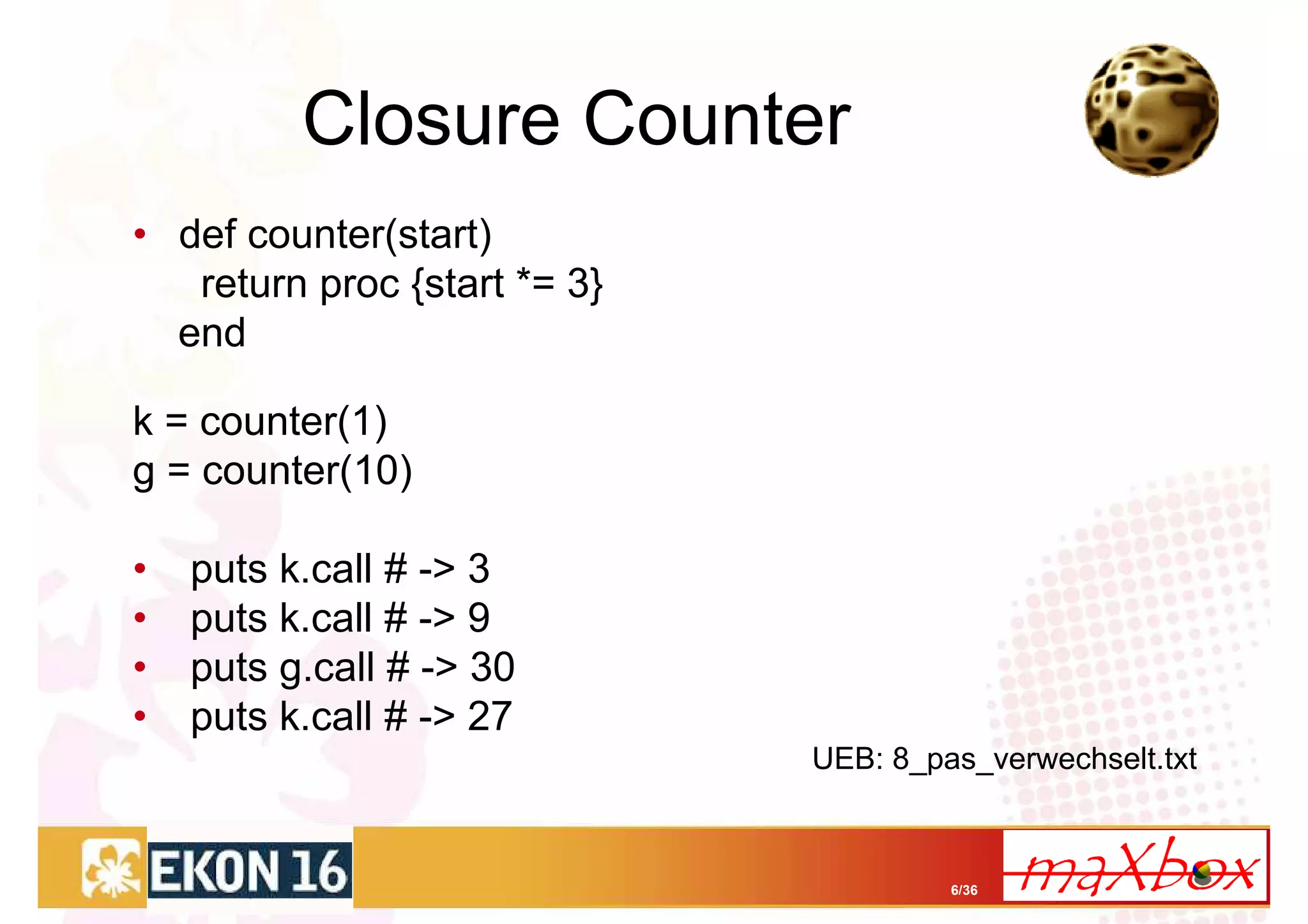 Closure Counter
• def counter(start)
   return proc {start *= 3}
  end

k = counter(1)
g = counter(10)

•   puts k.call # -> 3
•   puts k.call # -> 9
•   puts g.call # -> 30
•   puts k.call # -> 27
                              UEB: 8_pas_verwechselt.txt



                                       6/36
 