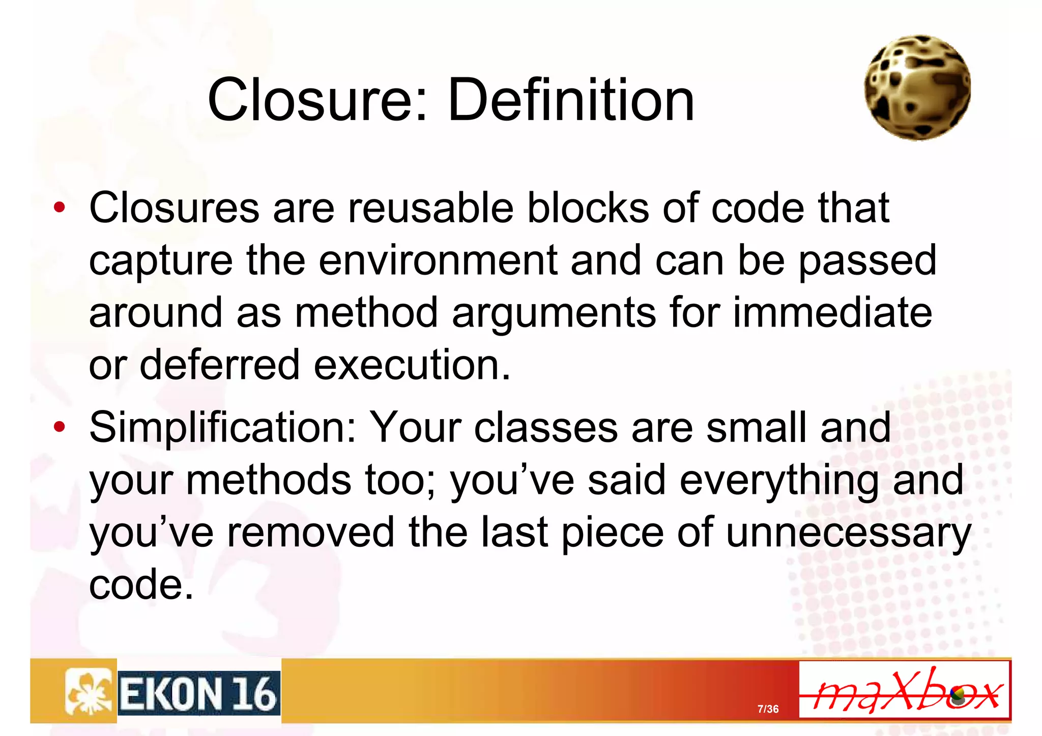 Closure: Definition
• Closures are reusable blocks of code that
  capture the environment and can be passed
  around as method arguments for immediate
  or deferred execution.
• Simplification: Your classes are small and
  your methods too; you’ve said everything and
  you’ve removed the last piece of unnecessary
  code.

                                   7/36
 
