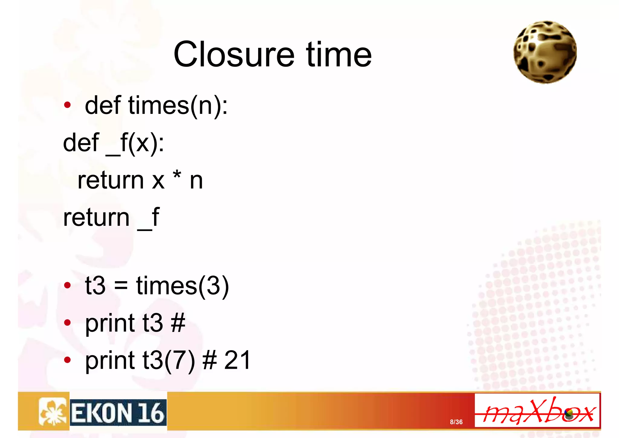 Closure time
• def times(n):
def _f(x):
 return x * n
return _f

• t3 = times(3)
• print t3 #
• print t3(7) # 21

                         8/36
 