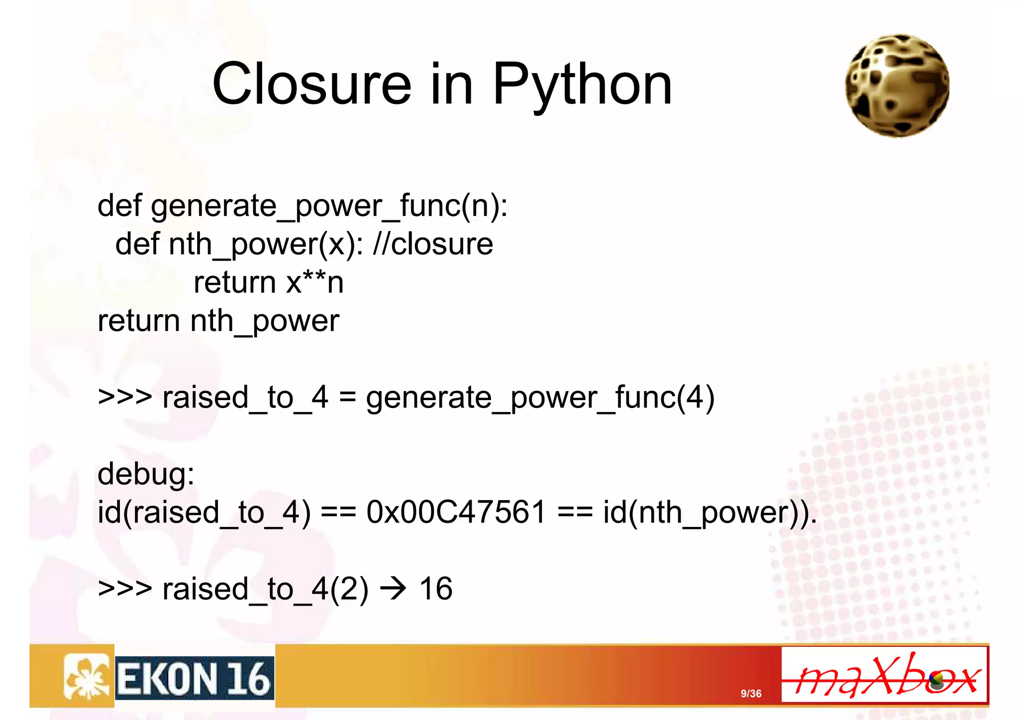 Closure in Python
def generate_power_func(n):
 def nth_power(x): //closure
       return x**n
return nth_power

>>> raised_to_4 = generate_power_func(4)

debug:
id(raised_to_4) == 0x00C47561 == id(nth_power)).

>>> raised_to_4(2)   16


                                           9/36
 