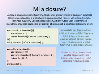 Mi a closure?
 A closure olyan objektum (függvény, tömb, stb), ami egy másik függvényen belül lett
  létrehozva és hivatkozik a létrehozó függvényben lévő némely változókra. Ezáltal a
       létrehozó függvény változói (scope-ja) a függvény futása után is elérhetőek
maradnak, amíg csak szükséges. Gyakorlati alkalmazásait a következő diákon mutatom
                                           be.
var szamlalo = (function() {                             A szamlalo egy függvényt kap
      var counter = 0;                                értékként, mikor a külső függvény
      return function() { return counter++; };             lefut. A benne létrehozott
})();                                                   counter változó életben marad,
alert( szamlalo() + '->' + szamlalo() );                  mert hivatkozunk rá a külső
                                                       függvényből való kilépés után is.
 var pelda = function() {
     var variable = 40;                                               Itt viszont nincs closure, mert
     var func = function() { return variable + 1 };                      a pelda függvényből való
     return func() + 1;                                               kilépés után semmilyen belső
 };                                                                     változóra nincs hivatkozás.
 alert(pelda());

2010.03.30. – Budapest.js         A closure szerepe a Javascriptben                      © FARKAS Máté – 1
 