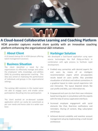 A US based startup ISV in HCM domain offering
talent management solutions
www.harbinger-systems.com © Harbinger Systems rfi@harbingergroup.com
Calibri, 20, Bold
The client identified a need for the
organizations to effectively manage and utilize
the employees’ skills, knowledge, and abilities
(SKA) by providing appropriate coaching. This
idea was aimed at improving the performance
of individuals and groups in the organizational
settings.
The existing L&D solutions in the market were
not able to engage users and enable active
participation; Resulting into less participation.
The client wanted an on-demand scalable
application which can easily be customized as
per user needs and hence cater to a wider user
base.
About Client
Business Situation
Harbinger Solution
HCM provider captures market share quickly with an innovative coaching
platform enhancing the organizational L&D initiatives
A Cloud-based Collaborative Learning and Coaching Platform
We developed a SaaS-based application using open
source technologies like RoR (Ruby-on-Rails) in
combination with agile process to facilitate rapid
development.
 Enabled easy connection with desired experts for
end users by means of an intelligent
recommendation engine which pre-populates
results based on users profile. Also provided
visualization of all direct and indirect connections in
a graphical layout to make overall experience rich
and interactive. The layout depicted details like
user profile and SKAs, user information etc.
 Empowered end users to chart their own milestone
based learning plan in consultation with the experts
with the help of various application interfaces
 Increased employee engagement with social
elements like Chat, Real-time notifications and
reminders, Sharing of content, Blog subscription
and Groups.
 Achieved desired scalability and seamless account
management setup by implementing a multi-tenant
architecture
 