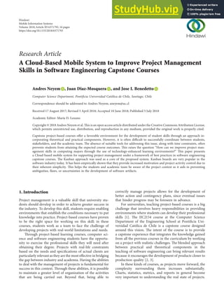Research Article
A Cloud-Based Mobile System to Improve Project Management
Skills in Software Engineering Capstone Courses
Andres Neyem , Juan Diaz-Mosquera , and Jose I. Benedetto
Computer Science Department, Pontiﬁcia Universidad Católica de Chile, Santiago, Chile
Correspondence should be addressed to Andres Neyem; aneyem@uc.cl
Received 17 August 2017; Revised 3 April 2018; Accepted 10 June 2018; Published 5 July 2018
Academic Editor: Marı́a D. Lozano
Copyright © 2018 Andres Neyem et al. This is an open access article distributed under the Creative Commons Attribution License,
which permits unrestricted use, distribution, and reproduction in any medium, provided the original work is properly cited.
Capstone project-based courses oﬀer a favorable environment for the development of student skills through an approach in-
corporating theoretical and practical components. However, it is often diﬃcult to successfully coordinate between students,
stakeholders, and the academic team. The absence of suitable tools for addressing this issue, along with time constraints, often
prevents students from attaining the expected course outcomes. This raises the question “How can we improve project man-
agement skills in computing majors through the use of technology-enhanced learning environments?” This paper presents
a Cloud-based mobile system for supporting project management under a framework of best practices in software engineering
capstone courses. The Kanban approach was used as a core of the proposed system. Kanban boards are very popular in the
software industry today. It has been empirically shown that they provide increased motivation and project activity control due to
their inherent simplicity. This helps the students and academic team be aware of the project context as it aids in preventing
ambiguities, ﬂaws, or uncertainties in the development of software artifacts.
1. Introduction
Project management is a valuable skill that university stu-
dents should develop in order to achieve greater success in
the industry. To develop this skill, students require enabling
environments that establish the conditions necessary to put
knowledge into practice. Project-based courses have proven
to be the right space for working on this skill; in these
courses, students work as a team to face the challenge of
developing projects with real-world limitations and needs.
Through project-based learning courses, computer sci-
ence and software engineering students have the opportu-
nity to exercise the professional skills they will need after
obtaining their degree. Projects with real-life constraints
based on the needs and speciﬁcations of actual clients are
particularly relevant as they are the most eﬀective in bridging
the gap between industry and academia. Having the abilities
to deal with the management of projects is fundamental for
success in this context. Through these abilities, it is possible
to maintain a greater level of organization of the activities
that are being carried out. Beyond that, being able to
correctly manage projects allows for the development of
better action and contingency plans, since eventual issues
that hinder progress may be foreseen in advance.
For universities, teaching project-based courses is a big
challenge that involves heavy responsibilities in providing
environments where students can develop their professional
skills [1]. The IIC2154 course at the Computer Science
Department of the Engineering School at Pontiﬁcia Uni-
versidad Católica de Chile is a capstone course designed
around this vision. The intent of the course is to provide
a capstone experience that integrates the knowledge gained
from all the previous courses in the curriculum by working
on a project with realistic challenges. The blended approach
between practical and theoretical components in the
teaching of software engineering can bring relevant results
because it encourages the development of products closer to
production quality [2, 3].
In these kinds of courses, as projects move forward, the
complexity surrounding them increases substantially.
Charts, statistics, metrics, and reports in general become
very important to understanding the real state of projects.
Hindawi
Mobile Information Systems
Volume 2018,Article ID 6371793, 16 pages
https://doi.org/10.1155/2018/6371793
 