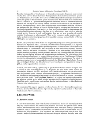 44 Computer Science & Information Technology (CS & IT)
Recently, it emerges lots of cloud services in the cloud service market. Enterprises need to select
suitable cloud services effectively to meet the requirements of an enterprise information systems
and their integration. If a suitable cloud service could be integrated into an enterprise information
system, the quality of the information system would be better than one with an un-suitable cloud
service. Khezrian et al. [2] deem that two significant tasks in the process of a selection model are
selection and ranking in which every solution for them is affected directly on description of
services. During describing a service, three properties have to be considered: behavior, functional,
and nonfunctional. The candidate services are initially chosen by satisfying both the behavior and
functional criteria of a target cloud service. As there are often many cloud services that meet the
functional and behavior requirements, the cloud service selection uses some criteria to select the
optimal service. However, in real world practice, there are too large a number of possible
candidate cloud services to select manually. Thus, service consumers need a selection model to
further evaluate nonfunctional properties of the candidate services, such as Quality of Service
(QOS), price and reputation.
Besides, service levels have been offered and designated by many cloud service providers in their
Service Level Agreement (SLA). Conversely, in order to meet user requirement, it is important
for users to discover their own optimal parameter portfolio for service level. It also depends on
selection criteria of cloud services. And, the criteria of cloud service have dynamic, invisible,
variant, subjective and vague characteristics. Therefore, it is a multi-attribute decision-making
problem about discovering the optimal parameter portfolio. Still, cloud providers and third-party
brokers have not had the selection and recommendation mechanisms. The criteria in previous
researches focus on benchmarks by a trusted third-party broker, such as CloudHarmony [3], based
on objective and quantitative testing of QOS, as well as reputation from customers. The criteria in
previous researches focus on benchmarks by some tools (i.e. CloudCmp [4] and vCenter Hyperic
[5]), or third-party brokers (i.e. CloudHarmony) based on objective and quantitative testing of
QOS, as well as reputation from customers.
However, some prior works [6, 7] focus only on specific kinds of cloud services, or require users
to involve in some evaluating process [7, 8]. In general, the prior works cannot evaluate the
nonfunctional properties and select the optimal service which satisfies both user-specified service
level and goals most either. Therefore, based on user-specified QOS requirement for service level,
and the objective and quantitative benchmarks, the aim of this study is to propose a new cloud
service selection model, CloudEval (Cloud Evaluator), to evaluate the nonfunctional properties
and select the optimal service which satisfies both user-specified service level and goals most.
CloudEval applies a well-known multi-attribute decision making technique, i.e. Grey Relational
Analysis, to the selection process.
The remainder of this paper is organized as follows. Section 2 reviews the related research work.
Section 3 describes CloudEval. Section 4 presents the experiments and an analysis of the results.
Finally, Section 5 draws conclusions.
2. RELATED WORK
2.1. Selection Models
In view of the limits of the prior works that we have mentioned above, now we explained about
why they cannot evaluate the nonfunctional properties and select the optimal service which
satisfies both user-specified service level and goals most. First, some prior works [6, 7] focus only
on specific kinds of cloud services (such as SaaS, web server service, or cloud storage service)
neglect wider scope benchmarks from the broker, and financial or service credit in SLA from
providers need to be further quantified and integrated during the selection. Secondly, some prior
 