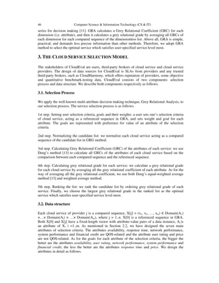 46 Computer Science & Information Technology (CS & IT)
series for decision making [11]. GRA calculates a Grey Relational Coefficient (GRC) for each
dimension (i.e. attribute), and then it calculates a grey relational grade by averaging all GRCs of
each dimension for each compared sequence of the dimensionless list. Above all, GRA is simple,
practical, and demands less precise information than other methods. Therefore, we adopt GRA
method to select the optimal service which satisfies user-specified service level most.
3. THE CLOUD SERVICE SELECTION MODEL
The stakeholders of CloudEval are users, third-party brokers of cloud service and cloud service
providers. The design of data sources for CloudEval is SLAs from providers and any trusted
third-party brokers, such as CloudHarmony, which offers reputation of providers, some objective
and quantitative benchmark-testing data. CloudEval consists of two components: selection
process and data structure. We describe both components respectively as follows.
3.1. Selection Process
We apply the well-known multi-attribute decision making technique, Grey Relational Analysis, to
our selection process. The service selection process is as follows.
1st step. Setting user selection criteria, goals and their weights: a user sets one’s selection criteria
of cloud service, acting as a referenced sequence in GRA, and sets weight and goal for each
attribute. The goals are represented with preference for value of an attribute of the selection
criteria.
2nd step. Normalizing the candidate list: we normalize each cloud service acting as a compared
sequence of the candidate list in GRG method.
3rd step. Calculating Grey Relational Coefficient (GRC) of the attributes of each service: we use
Deng’s method [13] to calculate all GRCs of the attributes of each cloud service based on the
comparison between each compared sequence and the referenced sequence.
4th step. Calculating grey relational grade for each service: we calculate a grey relational grade
for each cloud service by averaging all the grey relational coefficient of each attribute. As for the
way of averaging all the grey relational coefficient, we use both Deng’s equal-weighted average
method [13] and weighted average method.
5th step. Ranking the list: we rank the candidate list by ordering grey relational grade of each
service. Finally, we choose the largest grey relational grade in the ranked list as the optimal
service which satisfies user-specified service level most.
3.2. Data structure
Each cloud service of provider j is a compared sequence, X[j] = (x1, x2, …, xm) ∈ Domain(A1)
×…× Domain(Ai) × …× Domain(Am), where j = 1..n. X[0] is a referenced sequence in GRA.
Both X[0] and X[j] have a fixed-length vector with attribute-value pairs of a data instance, Ai is
an attribute of X, i =1..m. As mentioned in Section 2.2, we have designed the seven main
attributes of selection criteria. The attributes availability, response time, network performance,
system performance and financial credit are QOS-related and the attribute user rating and price
are not QOS-related. As for the goals for each attribute of the selection criteria, the bigger the
better are the attributes availability, user rating, network performance, system performance and
financial credit; the less the better are the attributes response time and price. We design the
attributes in detail as follows.
 