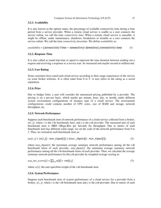Computer Science & Information Technology (CS & IT) 47
3.2.1. Availability
It is also known as the uptime status, the percentage of available connectivity time during a time
period from a service provider. When a remote cloud service is usable as a user connects the
service online, we call the time connectivity time; When a remote cloud service is unusable, it
might be offline, under maintenance, shutdown, breakdown or instable as a user connects the
service online. We call the time connectivity downtime. We define availability as:
availability = (1)
3.2.2. Response Time
It is also called as round trip time or speed to represent the time duration between sending out a
request and receiving a response to a service user. Its measured unit maybe second or millisecond.
3.2.3. User Rating
Some customers have rated each cloud service according to their usage experiences of the service
on some broker websites. It is often rated from 0 to 5. A user refers to the rating as a social
reputation.
3.2.4. Price
Due to budget limit, a user will consider the announced pricing published by a provider. The
pricing is on a per-use basis, which maybe per minute, hour, day, or month, under different
system environment configurations of instance type of a cloud service. The environment
configurations could contains number of CPU cores, size of RAM and storage, network
throughput, etc.
3.2.5. Network Performance
Suppose each benchmark item of network performance of a cloud service collected from a broker,
n[i, j], where i is the i-th benchmark item, and j is the j-th provider. The measured unit of each
benchmark item is MBS (Mega-Bits per Second) for throughput. Due to metric of each
benchmark item has different value range, we set the scale of the network performance from 0 to
1. Thus, we normalize each benchmark item as:
net[i, j] = (2)
where max_thput[i]: the maximum average summary network performance among all the i-th
benchmark items of each provider, min_thput[i]: the minimum average summary network
performance among all the i-th benchmark items of each provider. Then, we calculate the average
summary network performance for the j-th provider by weighted average scoring as:
avg_net_scores[j] = (3)
where w[i]: the user-specified weight of the i-th benchmark item.
3.2.6. System Performance
Suppose each benchmark item of system performance of a cloud service for a provider from a
broker, s[i, j], where i is the i-th benchmark item and j is the j-th provider. Due to metric of each
 