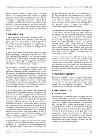 IJRET: International Journal of Research in Engineering and Technology eISSN: 2319-1163 | pISSN: 2321-7308
_______________________________________________________________________________________
Volume: 04 Issue: 08 | August-2015, Available @ http://www.ijret.org 53
security problems related to user‟s privacy and data
integrity, our system protect user privacy by sending
anonymous request when user requests other user‟s data for
sharing over cloud storage. To share data with users proxy
re-encryption is applied by cloud server. Attribute based
encryption is provided so that user can only controls its own
data fields. System also checks user data for its correctness
by acting as a third party auditor (TPA). So our system
provides a secure solution for sharing data over cloud
storage.
2. RELATED WORK
A shared authority based privacy preserving protocol [1]
which enables shared access authority to cloud users by
using anonymous access request matching mechanism.
Attribute based access control is used which enables user to
access only its own data fields. Proxy re-encryption scheme
is used by cloud server to facilitate data sharing between
multiple users.
A secure cloud storage system which supports a public
auditing with privacy preservation is proposed in [2]. Third
Party Auditor (TPA) is available to verify user‟s private data
for its integrity. TPA also be able to do audits for more than
one users at same time and efficiently. Homomorphic linear
authentication scheme (HLA) and Message authentication
scheme (MAC) are used to verify data integrity.
An anonymous ID assignment based data sharing algorithm
(AIDA) scheme for multiparty oriented cloud and
distributed computing systems is proposed in [3]. In this
scheme secure sum data mining methods are used to develop
an integer data sharing algorithm. It also uses a variable and
unbounded number of iterations for anonymous assignment.
It works on Sturm‟s theorem and Newton‟s identities for
data mining methods. Algorithm scalability is improved by
using distributed solutions of some polynomials over finite
fields. To detect statistics of the necessary number of
iterations Markov chain representations are used.
A MONA (Multi-owner Data Sharing Secure Scheme) for
dynamic groups in the cloud applications is proposed in [4].
With the use of MONA, user can share his data securely
with other users via untrusted cloud and also supports to
dynamic group interactions. In this data sharing scheme, a
new user who granted access is able to decrypt data files
without pre-contacting with data owner. A user revocation is
performed with the use of revocation list. Secret keys of the
other remaining users are not updated in revocation list in
the process of revocation of one user. Any user in the group
can uses cloud resources anonymously. This is decided by
applying access control. Only group manager is able to
reveal true identity of user for dispute arbitration. In this
scheme encryption computation cost and overhead of
storage is not related to the amount of users.
A distributed storage integrity auditing mechanism scheme
to improve secure and dependable storage services in cloud
computing [5]. To accomplish this, the Homomorphic token
and distributed erasure coded data is introduced. The
scheme allows users to make audit of the cloud storage. For
this the communication and computation cost is kept low.
The auditing results ensures the correctness of cloud storage.
It also supports to dynamic outsourced data operations. It is
shown that the scheme can recover quickly against
malicious data modification attacks, server colliding attacks
and Byzantine failure, to enhance the weakness of
symmetric key cryptosystem in public clouds.
A broadcast group key management (BGKM) is proposed in
[6] and it shows that, user do not need realize public key
cryptography, and can dynamically generate the symmetric
key in the process of decryption. According to this, attribute
based access control scheme is developed so it can achieve
that user is able to decrypt the data iff its attribute of identity
match the content provider‟s policies. Fine grained
algorithm applies Access Control Vector (ACV) to assign
secrets to users depend on the identity attributes and allow
users to derive symmetric keys based on their secrets and
other public information. An advantage of BKGS is that
when there is need for adding or revoking users and
updating access control policy.
In above mentioned works, different security related
problems are addressed that can affect data sharing in cloud.
However users access request related privacy and data
integrity issues are not given simultaneously. So here we
have integrated these issues together and designed a system
which can preserve user‟s privacy at the time of sharing data
over cloud and also considering problems related to user‟s
data integrity.
3. PROBLEM STATEMENT
The aim is to design a system which gets shared access
authority by anonymous access request by considering the
user security and privacy issues and realizes that user is able
to only access its own data fields, share its data among
multiple users by using proxy re-encryption. To verify data
integrity auditing functionality technique is applied.
4. PROPOSED SYSTEM
4.1 System Model
The architecture of proposed system for storing data over
cloud as shown in Fig-2. It consists of „n‟ number of users, a
cloud server or cloud storage (CS) and cloud storage system
which acts as middleware between cloud server and cloud
user. Users are able to perform operations such as login to
system, upload data to cloud server by using Cloud Storage
System, Send request for accessing other user‟s data by
using cloud storage system etc. Cloud server (CS) stores
user data in to a cloud storage it has. Main part of the
architecture is cloud storage system. It performs the
functions for user such as maintain the users database,
authenticate the user, uploading user data to cloud server,
anonymous access request matching for sharing the data,
check the user data for its integrity etc.
 