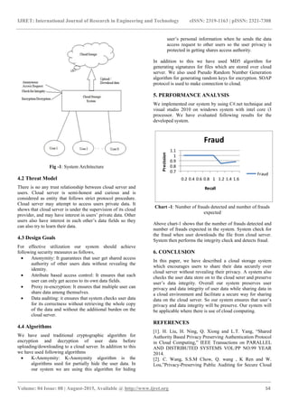 IJRET: International Journal of Research in Engineering and Technology eISSN: 2319-1163 | pISSN: 2321-7308
_______________________________________________________________________________________
Volume: 04 Issue: 08 | August-2015, Available @ http://www.ijret.org 54
Fig -1: System Architecture
4.2 Threat Model
There is no any trust relationship between cloud server and
users. Cloud server is semi-honest and curious and is
considered as entity that follows strict protocol procedure.
Cloud server may attempt to access users private data. It
shows that cloud server is under the supervision of its cloud
provider, and may have interest in users‟ private data. Other
users also have interest in each other‟s data fields so they
can also try to learn their data.
4.3 Design Goals
For effective utilization our system should achieve
following security measures as follows,
 Anonymity: It guarantees that user get shared access
authority of other users data without revealing the
identity.
 Attribute based access control: It ensures that each
user can only get access to its own data fields.
 Proxy re-encryption: It ensures that multiple user can
share data among themselves.
 Data auditing: it ensures that system checks user data
for its correctness without retrieving the whole copy
of the data and without the additional burden on the
cloud server.
4.4 Algorithms
We have used traditional cryptographic algorithm for
encryption and decryption of user data before
uploading/downloading to a cloud server. In addition to this
we have used following algorithms
 K-Anonymity: K-Anonymity algorithm is the
algorithms used for partially hide the user data. In
our system we are using this algorithm for hiding
user‟s personal information when he sends the data
access request to other users so the user privacy is
protected in getting shares access authority.
In addition to this we have used MD5 algorithm for
generating signatures for files which are stored over cloud
server. We also used Pseudo Random Number Generation
algorithm for generating random keys for encryption. SOAP
protocol is used to make connection to cloud.
5. PERFORMANCE ANALYSIS
We implemented our system by using C#.net technique and
visual studio 2010 on windows system with intel core i3
processor. We have evaluated following results for the
developed system.
0.7
0.8
0.9
1
1.1
0.2 0.4 0.6 0.8 1 1.2 1.4 1.6
Precission
Recall
Fraud
Fraud
Chart -1: Number of frauds detected and number of frauds
expected
Above chart-1 shows that the number of frauds detected and
number of frauds expected in the system. System check for
the fraud when user downloads the file from cloud server.
System then performs the integrity check and detects fraud.
6. CONCLUSION
In this paper, we have described a cloud storage system
which encourages users to share their data securely over
cloud server without revealing their privacy. A system also
checks the user data store on to the cloud serer and preserve
user‟s data integrity. Overall our system preserves user
privacy and data integrity of user data while sharing data in
a cloud environment and facilitate a secure way for sharing
data on the cloud server. So our system ensures that user‟s
privacy and data integrity will be preserve. Our system will
be applicable where there is use of cloud computing.
REFERENCES
[1]. H. Liu, H. Ning, Q. Xiong and L.T. Yang, “Shared
Authority Based Privacy Preserving Authentication Protocol
in Cloud Computing,” IEEE Transactions on PARALLEL
AND DISTRIBUTED SYSTEMS VOL:PP NO:99 YEAR
2014.
[2]. C. Wang, S.S.M Chow, Q. wang , K Ren and W.
Lou,”Privacy-Preserving Public Auditing for Secure Cloud
 