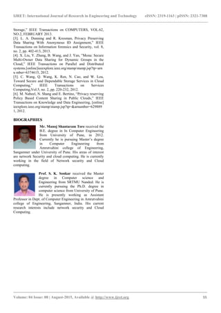 IJRET: International Journal of Research in Engineering and Technology eISSN: 2319-1163 | pISSN: 2321-7308
_______________________________________________________________________________________
Volume: 04 Issue: 08 | August-2015, Available @ http://www.ijret.org 55
Storage,” IEEE Transactions on COMPUTERS, VOL.62,
NO.2, FEBRUARY 2013.
[3]. L. A. Dunning and R. Kresman, Privacy Preserving
Data Sharing With Anonymous ID Assignment,” IEEE
Transactions on Information forensics and Security, vol. 8,
no. 2, pp. 402-413, 2013.
[4]. X. Liu, Y. Zhang, B. Wang, and J. Yan, ”Mona: Secure
Multi-Owner Data Sharing for Dynamic Groups in the
Cloud,” IEEE Transactions on Parallel and Distributed
systems.[online]ieeexplore.ieee.org/stamp/stamp.jsp?tp=arn
u mber=6374615, 2012.
[5]. C. Wang, Q. Wang, K. Ren, N. Cao, and W. Lou,
Toward Secure and Dependable Storage Services in Cloud
Computing,” IEEE Transactions on Services
Computing,Vol.5, no. 2, pp. 220-232, 2012.
[6]. M. Nabeel, N. Shang and E. Bertino, “Privacy reserving
Policy Based Content Sharing in Public Clouds,” IEEE
Transactions on Knowledge and Data Engineering, [online]
ieexplore.ieee.org/stamp/stamp.jsp?tp=&arnumber=629889
1, 2012.
BIOGRAPHIES
Mr. Manoj Shantaram Tore received the
B.E. degree in In Computer Engineering
from University of Pune, in 2012.
Currently he is pursuing Master‟s degree
in Computer Engineering from
Amrutvahini college of Engineering,
Sangamner under University of Pune. His areas of interest
are network Security and cloud computing. He is currently
working in the field of Network security and Cloud
computing.
Prof. S. K. Sonkar received the Master
degree in Computer science and
Engineering from SRTMU Nanded. He is
currently pursuing the Ph.D. degree in
computer science from University of Pune.
He is presently working as Assistant
Professor in Dept. of Computer Engineering in Amrutvahini
college of Engineering, Sangamner, India. His current
research interests include network security and Cloud
Computing.
 