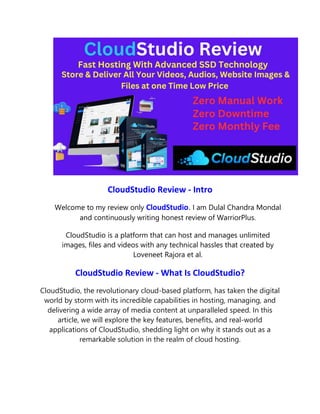 CloudStudio Review - Intro
Welcome to my review only CloudStudio. I am Dulal Chandra Mondal
and continuously writing honest review of WarriorPlus.
CloudStudio is a platform that can host and manages unlimited
images, files and videos with any technical hassles that created by
Loveneet Rajora et al.
CloudStudio Review - What Is CloudStudio?
CloudStudio, the revolutionary cloud-based platform, has taken the digital
world by storm with its incredible capabilities in hosting, managing, and
delivering a wide array of media content at unparalleled speed. In this
article, we will explore the key features, benefits, and real-world
applications of CloudStudio, shedding light on why it stands out as a
remarkable solution in the realm of cloud hosting.
 