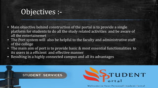 Objectives :-
▪ Main objective behind construction of the portal is to provide a single
platform for students to do all the study related activities and be aware of
all the entertainemet
▪ The Port system will also be helpful to the faculty and administrative staff
of the college
▪ The main aim of port is to provide basic & most essential functionalities to
its users in a efficient and effective manner
▪ Resulting in a highly connected campus and all its advantages
 