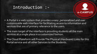 Introduction :-
▪ A Portal is a web system that provides a easy ,personalized and user
customizable web interface for facilitating access to information and
services that are of primary relevance to the users.
▪ The main target of the interface is providing students all the main
services at a single place in a customized fashion.
▪ The Cloud Plateform will ProvideThe Physical (Hardware) Links for this
Portal service and all other Services to the Students.
 