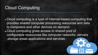 Cloud Computing

 Cloud computing is a type of Internet-based computing that
provides shared computer processing resources and data
to computers and other devices on demand.
 Cloud computing gives access to shared pool of
configurable ressources like computer networks ,servers
,storage areas applications and services.
 