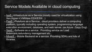 Service Models Available in cloud computing
 IaaS :-Infrastucture as a Service (mostly used for virtualization using
Xen,Hyper-V,VMWare ESX/ESXi ..)
 PaaS :-Plateform as a Service . cloud providers deliver a computing
platform, typically including operating system, programming-language
execution environment, database, and web server. (ex:Azure ,Gapp Eng)
 SaaS :-Software as a service . Providing service as Load
Balancers,redundancy management etc..
 MbaaS :- Mobile Backend as a service .Providing SDKs and lots of
libraries.
 