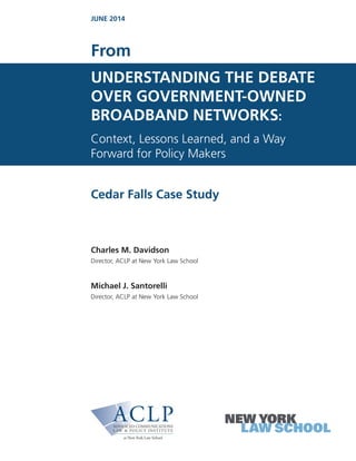 UNDERSTANDING THE DEBATE
OVER GOVERNMENT-OWNED
BROADBAND NETWORKS:
Context, Lessons Learned, and a Way
Forward for Policy Makers
Cedar Falls Case Study
Charles M. Davidson
Director, ACLP at New York Law School
Michael J. Santorelli
Director, ACLP at New York Law School
From
JUNE 2014
 