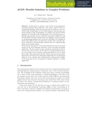 ACLP: Flexible Solutions to Complex Problems
A.C. Kakas and C. Mourlas
Department of Computer Science, University of Cyprus
75 Kallipoleos str., CY-1678 Nicosia, Cyprus
fantonis, mourlasg@turing.cs.ucy.ac.cy
Abstract. In this paper we present a new system for non-monotonic
reasoning performed using abduction. The system, called ACLP, is a
programming language based on the framework of Abductive and Con-
straint Logic Programming (ACLP) which integrates abduction and con-
straint solving in Logic Programming. It is build on top of the ECLiPSe
language for Constraint Logic Programming (CLP) interfacing (and ex-
ploiting) appropriately the non-monotonic reasoning of abduction with
the specialized constraint solving of the CLP language. ACLP is intended
as a programming language that extends the underlying CLP language in
which using NMR (in this case abduction) together with constraint solv-
ing it is possible to develop exible solutions that are computationally
viable in the real-life domain.
We present the basic theory of ACLP that underlies the system, the main
features of the ACLP language and how it can be used when developing
applications. We then report on some experiments performed in order to
test the cost of the use of the ACLP system as compared with the direct
use of the (lower level) constraint solving framework of CLP on which
this is build. These experiments provide evidence that the non-monotonic
framework ofACLPdoes not compromise signi cantly the computational
eciency of the solutions thus con rming the computational viability
of the framework for the development of exible solutions to real-life
applications.
1 Introduction
Non-monotonicity enhances the expressive power of a representation framework
allowing high-level representations of problems close to their natural speci ca-
tion. The modeling of the problems is thus more direct, modular and faithful.
As a result of this, many problems in Arti cial Intelligence and other areas
of computer science have been easily captured within di erent non-monotonic
frameworks. Despite this clear need of non-monotonicity the number of real-life
applications of non-monotonic reasoning is very small. One of the main reasons
for this is the relative computational ineciency of solutions based on non-
monotonic representations.
It has been argued [1], [2], [3] that one way to address this problem is to
view the role of non-monotonic reasoning (NMR) as that of providing an ef-
fective automatic reduction of high-level problem representations and goals to
lower level computational problems, of a general problem independent form,
 